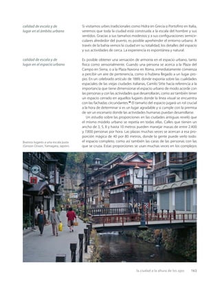 la ciudad a la altura de los ojos 163
Buenos lugares a una escala justa
(Ginzan Onsen, Yamagata, Japón).
calidad de escala y de
lugar en el ámbito urbano
calidad de escala y de
lugar en el espacio urbano
Si visitamos urbes tradicionales como Hidra en Grecia o Portoﬁno en Italia,
veremos que toda la ciudad está construida a la escala del hombre y sus
sentidos. Gracias a sus tamaños modestos y a sus conﬁguraciones semicir-
culares alrededor del puerto, es posible aprehender el entorno urbano. A
través de la bahía vemos la ciudad en su totalidad, los detalles del espacio
y sus actividades de cerca. La experiencia es espontánea y natural.
Es posible obtener una sensación de armonía en el espacio urbano, tanto
física como sensorialmente. Cuando una persona se acerca a la Plaza del
Campo en Siena, o a la Plaza Navona en Roma, inmediatamente comienza
a percibir un aire de pertenencia, como si hubiera llegado a un lugar pro-
pio. En un celebrado artículo de 1889, donde exponía sobre las cualidades
espaciales de las viejas ciudades italianas, Camilo Sitte hacía referencia a la
importancia que tiene dimensionar el espacio urbano de modo acorde con
las personas y con las actividades que desarrollarán, como así también tener
un espacio cerrado en aquellos lugares donde la línea visual se encuentra
con las fachadas circundantes.18
El tamaño del espacio jugará un rol crucial
a la hora de determinar si es un lugar agradable y si cumple con la premisa
de ser un escenario donde las actividades humanas puedan desarrollarse.
Un estudio sobre las proporciones en las ciudades antiguas reveló que
el mismo modelo urbano se repetía en todas ellas. Calles que tienen un
ancho de 3, 5, 8 y hasta 10 metros pueden manejar masas de entre 2.400
y 7.800 personas por hora. Las plazas muchas veces se acercan a esa pro-
porción mágica de 40 por 80 metros, donde la gente puede verlo todo:
el espacio completo, como así también las caras de las personas con las
que se cruza. Estas proporciones se usan muchas veces en los complejos
 