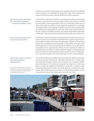 164 ciudades para la gente
Una fusión exitosa entre la escala
pequeña y mediana. Casas-barco frente
a un área residencial (Sluseholmen,
Copenhague, Dinamarca).
turísticos, los parques de diversiones y los shoppings, donde la comodidad
de los visitantes y la necesidad de aprovechar cada metro cuadrado de
superﬁcie determina cómo serán las dimensiones de los espacios.
La situación es radicalmente distinta en una gran parte de las nuevas áreas
urbanas. La presencia de numerosos ediﬁcios altos y de una gran cantidad
de automóviles, tanto estacionados como en movimiento, puede ser una
de las razones por las cuales se crearon espacios tan grandes. Sin embargo,
son lugares pobres si los analizamos desde su función como escenario para
el surgimiento de actividades de a pie o de ciertas tareas de permanencia.
No hay muchas actividades humanas que puedan desarrollarse bajo estas
condiciones. Todo se presenta como demasiado grande, frío y despectivo.
Los distintos requerimientos que tiene la arquitectura de los 5 km por hora
y la de los 60 km por hora llevan invariablemente a que los respectivos es-
pacios deban acondicionarse de forma separada. También es conveniente
agrupar las actividades que correspondan a cada ámbito, de modo que la
escala pequeña se use en las fachadas de los ediﬁcios y la escala rápida a
los costados de las vías de tránsito intenso. En este esquema, las calles con
prioridad peatonal ofrecen la oportunidad de trabajar con la arquitectura
de los 5 km por hora, para que las personas puedan moverse cómodamen-
te y se permita el acceso a los automóviles que circulen a baja velocidad.
Ya nos hemos referido al problema que presentan los ediﬁcios contempo-
ráneos de grandes dimensiones, colocados de forma más o menos alea-
toria dentro del paisaje urbano, que se conectan con el espacio público
de modo abrupto, sin transiciones espaciales de ningún tipo. Si se busca
lograr un lugar de calidad de dimensiones modestas, se debería seguir
un principio general de resolver de modo atractivo y coherente los seg-
mentos de la ciudad que se encuentran a la altura del horizonte humano,
colocando los tramos más pétreos por encima de este nivel.
demasiado grande, demasiado
frío y demasiado displicente
— en muchas ciudades nuevas
cómo resolver separadamente
la escala rápida y la lenta
cómo tratar el entorno humano
y los grandes ediﬁcios
separadamente
 