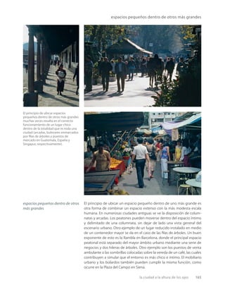 la ciudad a la altura de los ojos 165
espacios pequeños dentro de otros más grandes
El principio de ubicar espacios
pequeños dentro de otros más grandes
muchas veces resulta en el correcto
funcionamiento de un lugar chico
dentro de la totalidad que es toda una
ciudad (arcadas, bulevares enmarcados
por ﬁlas de árboles y puestos de
mercado en Guatemala, España y
Singapur, respectivamente).
El principio de ubicar un espacio pequeño dentro de uno más grande es
otra forma de combinar un espacio extenso con la más modesta escala
humana. En numerosas ciudades antiguas se ve la disposición de colum-
natas y arcadas. Los peatones pueden moverse dentro del espacio íntimo
y delimitado de una columnata, sin dejar de lado una vista general del
escenario urbano. Otro ejemplo de un lugar reducido instalado en medio
de un contenedor mayor se da en el caso de las ﬁlas de árboles. Un buen
exponente de esto es la Rambla en Barcelona, donde el principal espacio
peatonal está separado del mayor ámbito urbano mediante una serie de
negocios y dos hileras de árboles. Otro ejemplo son los puestos de venta
ambulante o las sombrillas colocadas sobre la vereda de un café, las cuales
contribuyen a simular que el entorno es más chico e íntimo. El mobiliario
urbano y los bolardos también pueden cumplir la misma función, como
ocurre en la Plaza del Campo en Siena.
espacios pequeños dentro de otros
más grandes
 