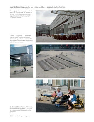 166 ciudades para la gente
cuando la escala pequeña cae en paracaídas — después de los hechos
Al usar pequeños arbustos y sombrillas,
este café está tratando de generar un
ámbito más amigable dentro de un
espacio urbano demasiado amplio
(St. Pölten, Austria).
Centro, a la izquierda y a la derecha:
cuando todas las dimensiones son
demasiado grandes, es casi imposible
lograr que la pequeña escala funcione
(Eurolille, Lille, Francia).
En Ørestad, Copenhague, Dinamarca,
las sillas pueden moverse y así tratar
de compensar la falta de una escala
pequeña.
 