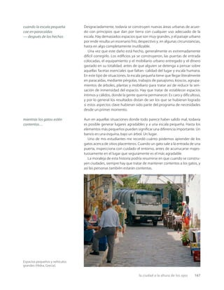 la ciudad a la altura de los ojos 167
Espacios pequeños y vehículos
grandes (Hidra, Grecia).
Desgraciadamente, todavía se construyen nuevas áreas urbanas de acuer-
do con principios que dan por tierra con cualquier uso adecuado de la
escala. Hay demasiados espacios que son muy grandes, y el paisaje urbano
por ende resulta un escenario frío, despectivo y, en algunas circunstancias,
hasta en algo completamente inutilizable.
Una vez que este daño está hecho, generalmente es extremadamente
difícil corregirlo. Los ediﬁcios ya se construyeron, las puertas de entrada
colocadas, el equipamiento y el mobiliario urbano entregado y el dinero
gastado en su totalidad, antes de que alguien se detenga a pensar sobre
aquellas facetas esenciales que faltan: calidad del lugar y escala humana.
En este tipo de situaciones, la escala pequeña tiene que llegar literalmente
en paracaídas, mediante pérgolas, trabajos de paisajismo, kioscos, agrupa-
mientos de árboles, plantas y mobiliario para tratar así de reducir la sen-
sación de inmensidad del espacio. Hay que tratar de establecer espacios
íntimos y cálidos, donde la gente querría permanecer. Es caro y diﬁcultoso,
y por lo general los resultados distan de ser los que se hubieran logrado
si estos aspectos clave hubieran sido parte del programa de necesidades
desde un primer momento.
Aun en aquellas situaciones donde todo parece haber salido mal, todavía
es posible generar lugares agradables y a una escala pequeña. Hasta los
elementos más pequeños pueden signiﬁcar una diferencia importante. Un
banco en una esquina, bajo un árbol. Un lugar.
Uno de mis estudiantes me recordó cuánto podemos aprender de los
gatos acerca de sitios placenteros. Cuando un gato sale a la entrada de una
puerta, inspecciona con cuidado el entorno, antes de acurrucarse majes-
tuosamente en el lugar que seguramente es el más agradable.
La moraleja de esta historia podría resumirse en que cuando se constru-
yen ciudades, siempre hay que tratar de mantener contentos a los gatos, y
así las personas también estarán contentas.
cuando la escala pequeña
cae en paracaídas
— después de los hechos
mientras los gatos estén
contentos…
 