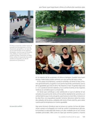la ciudad a la altura de los ojos 169
por favor, que haya buen clima a la altura de nuestros ojos
El clima y el nivel de confort varían de
acuerdo con las estaciones y con las
situaciones geográﬁcas. Los rayos de
sol son bienvenidos en las regiones
templadas, mientras que en los países
más cálidos, lo más buscado es la
sombra (la Plaza Tiananmen en Pekín,
China, arriba a la izquierda; buscando
sombra en Australia y un día de
primavera en Dinamarca).
la zona de confort
en la mayoría de las ocasiones, el clima es benigno. Cuando hace buen
tiempo, nadie duda y todos caminan con una sonrisa de oreja a oreja.
En los países escandinavos, cuando el sol brilla y el viento es leve, el hu-
mor general levanta y la gente se encuentra haciendo comentarios acerca
de lo agradable que está el clima. No importa si hace 10 grados bajo cero
o + 25. Cuando el sol está radiante y no se siente el viento, en las regiones
nórdicas se considera que es un buen día.
Un factor que contribuye a esta satisfacción es que al calentar el sol,
sumado a la ausencia de viento, el microclima rápidamente aumenta a un
umbral óptimo que invita a la gente a permanecer al aire libre, inclusive en
los días fríos. Los esquiadores pueden tomarse descanso sobre los costa-
dos soleados de las pistas, cobijados del viento. El aire está frío, pero sobre
nuestra piel la temperatura se siente agradable.
Hay varios factores climáticos que se toman en cuenta a la hora de deter-
minar cuándo se ha llegado a un nivel de confort: la temperatura del aire,
la humedad, la velocidad del viento y el calor irradiado por el sol. Ciertas
variables personales, tales como la ropa que tenemos puesta o nuestra
 