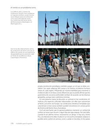 170 ciudades para la gente
el viento es un problema serio
Los ediﬁcios altos y exentos de
medianeras siempre crean problemas
en regiones ventosas, ya que muchas
veces inﬂuyen tanto en la dirección
como en la velocidad del viento
(las condiciones del viento detrás
del Monumento a Washington, en
Washington D.C.).
Aún en los días relativamente calmos,
las condiciones del viento cerca de un
ediﬁcio alto puede ser una experiencia
desagradable para los peatones (calle
en frente de un ediﬁcio en altura,
Copenhague, Dinamarca).
propia constitución psicológica, también juegan un rol que se debe con-
siderar. Las capas adiposas del cuerpo y el sistema circulatorio humano
varían en cada región, inﬂuyendo así nuestra habilidad para mantener o
irradiar el calor. Es en base a estas diferencias que se puede aﬁrmar que los
parámetros de una zona confortable cambian de acuerdo con las diversas
geografías, aunque sean cuestiones mínimas.
En este próximo tramo, la discusión se centrará en las condiciones cli-
máticas y los aspectos culturales relacionados con ellas que caracterizan
al Norte y al centro de Europa. Las condiciones climáticas templadas que
caracterizan a estas zonas también pueden encontrarse en ciertas partes
de América del Norte, Asia y Australasia.
Si el sol está fuerte, por lo general podemos mantener un umbral de
confort sin tener que recurrir a algún tipo de ropa aislante. Por otro lado,
cuando el sol calienta menos, necesitamos un abrigo. Si hay sol y viento
frío, y la relación entre ellos resulta en un microclima templado, todavía es
posible sentir confort al caminar, correr o andar en bicicleta. En los países
 
