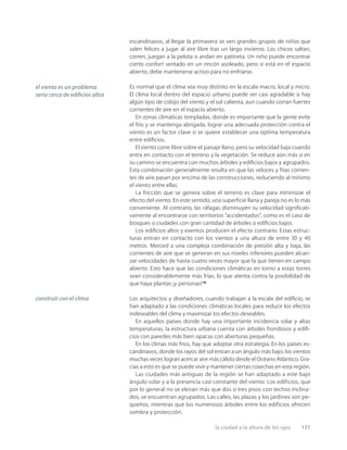 la ciudad a la altura de los ojos 171
escandinavos, al llegar la primavera se ven grandes grupos de niños que
salen felices a jugar al aire libre tras un largo invierno. Los chicos saltan,
corren, juegan a la pelota o andan en patineta. Un niño puede encontrar
cierto confort sentado en un rincón asoleado, pero si está en el espacio
abierto, debe mantenerse activo para no enfriarse.
Es normal que el clima sea muy distinto en la escala macro, local y micro.
El clima local dentro del espacio urbano puede ser casi agradable si hay
algún tipo de cobijo del viento y el sol calienta, aun cuando corran fuertes
corrientes de aire en el espacio abierto.
En zonas climáticas templadas, donde es importante que la gente evite
el frío y se mantenga abrigada, lograr una adecuada protección contra el
viento es un factor clave si se quiere establecer una óptima temperatura
entre ediﬁcios.
El viento corre libre sobre el paisaje llano, pero su velocidad baja cuando
entra en contacto con el terreno y la vegetación. Se reduce aún más si en
su camino se encuentra con muchos árboles y ediﬁcios bajos y agrupados.
Esta combinación generalmente resulta en que las veloces y frías corrien-
tes de aire pasan por encima de las construcciones, reduciendo al mínimo
el viento entre ellas.
La fricción que se genera sobre el terreno es clave para minimizar el
efecto del viento. En este sentido, una superﬁcie llana y pareja no es lo más
conveniente. Al contrario, las ráfagas disminuyen su velocidad signiﬁcati-
vamente al encontrarse con territorios “accidentados”, como es el caso de
bosques o ciudades con gran cantidad de árboles o ediﬁcios bajos.
Los ediﬁcios altos y exentos producen el efecto contrario. Estas estruc-
turas entran en contacto con los vientos a una altura de entre 30 y 40
metros. Merced a una compleja combinación de presión alta y baja, las
corrientes de aire que se generan en sus niveles inferiores pueden alcan-
zar velocidades de hasta cuatro veces mayor que la que tienen en campo
abierto. Esto hace que las condiciones climáticas en torno a estas torres
sean considerablemente más frías, lo que atenta contra la posibilidad de
que haya plantas ¡y personas!19
Los arquitectos y diseñadores, cuando trabajan a la escala del ediﬁcio, se
han adaptado a las condiciones climáticas locales para reducir los efectos
indeseables del clima y maximizar los efectos deseables.
En aquellos países donde hay una importante incidencia solar y altas
temperaturas, la estructura urbana cuenta con árboles frondosos y ediﬁ-
cios con paredes más bien opacas con aberturas pequeñas.
En los climas más fríos, hay que adoptar otra estrategia. En los países es-
candinavos, donde los rayos del sol entran a un ángulo más bajo, los vientos
muchas veces logran acercar aire más cálido desde el Océano Atlántico. Gra-
cias a esto es que se puede vivir y mantener ciertas cosechas en esta región.
Las ciudades más antiguas de la región se han adaptado a este bajo
ángulo solar y a la presencia casi constante del viento. Los edificios, que
por lo general no se elevan más que dos o tres pisos con techos inclina-
dos, se encuentran agrupados. Las calles, las plazas y los jardines son pe-
queños, mientras que los numerosos árboles entre los edificios ofrecen
sombra y protección.
el viento es un problema
serio cerca de ediﬁcios altos
construir con el clima
 