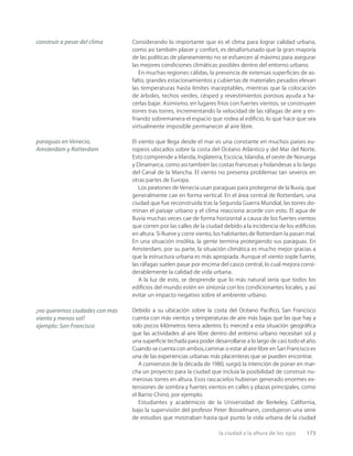 la ciudad a la altura de los ojos 173
Considerando lo importante que es el clima para lograr calidad urbana,
como así también placer y confort, es desafortunado que la gran mayoría
de las políticas de planeamiento no se esfuercen al máximo para asegurar
las mejores condiciones climáticas posibles dentro del entorno urbano.
En muchas regiones cálidas, la presencia de extensas superﬁcies de as-
falto, grandes estacionamientos y cubiertas de materiales pesados elevan
las temperaturas hasta límites inaceptables, mientras que la colocación
de árboles, techos verdes, césped y revestimientos porosos ayuda a ha-
cerlas bajar. Asimismo, en lugares fríos con fuertes vientos, se construyen
torres tras torres, incrementando la velocidad de las ráfagas de aire y en-
friando sobremanera el espacio que rodea al ediﬁcio, lo que hace que sea
virtualmente imposible permanecer al aire libre.
El viento que llega desde el mar es una constante en muchos países eu-
ropeos ubicados sobre la costa del Océano Atlántico y del Mar del Norte.
Esto comprende a Irlanda, Inglaterra, Escocia, Islandia, el oeste de Noruega
y Dinamarca, como así también las costas francesas y holandesas a lo largo
del Canal de la Mancha. El viento no presenta problemas tan severos en
otras partes de Europa.
Los peatones de Venecia usan paraguas para protegerse de la lluvia, que
generalmente cae en forma vertical. En el área central de Rotterdam, una
ciudad que fue reconstruida tras la Segunda Guerra Mundial, las torres do-
minan el paisaje urbano y el clima reacciona acorde con esto. El agua de
lluvia muchas veces cae de forma horizontal a causa de los fuertes vientos
que corren por las calles de la ciudad debido a la incidencia de los ediﬁcios
en altura. Si llueve y corre viento, los habitantes de Rotterdam la pasan mal.
En una situación insólita, la gente termina protegiendo sus paraguas. En
Amsterdam, por su parte, la situación climática es mucho mejor gracias a
que la estructura urbana es más apropiada. Aunque el viento sople fuerte,
las ráfagas suelen pasar por encima del casco central, lo cual mejora consi-
derablemente la calidad de vida urbana.
A la luz de esto, se desprende que lo más natural sería que todos los
ediﬁcios del mundo estén en sintonía con los condicionantes locales, y así
evitar un impacto negativo sobre el ambiente urbano.
Debido a su ubicación sobre la costa del Océano Pacíﬁco, San Francisco
cuenta con más vientos y temperaturas de aire más bajas que las que hay a
solo pocos kilómetros tierra adentro. Es merced a esta situación geográﬁca
que las actividades al aire libre dentro del entorno urbano necesitan sol y
una superﬁcie techada para poder desarrollarse a lo largo de casi todo el año.
Cuando se cuenta con ambos,caminar o estar al aire libre en San Francisco es
una de las experiencias urbanas más placenteras que se pueden encontrar.
A comienzos de la década de 1980, surgió la intención de poner en mar-
cha un proyecto para la ciudad que incluía la posibilidad de construir nu-
merosas torres en altura. Esos rascacielos hubieran generado enormes ex-
tensiones de sombra y fuertes vientos en calles y plazas principales, como
el Barrio Chino, por ejemplo.
Estudiantes y académicos de la Universidad de Berkeley, California,
bajo la supervisión del profesor Peter Bosselmann, condujeron una serie
de estudios que mostraban hasta qué punto la vida urbana de la ciudad
construir a pesar del clima
paraguas en Venecia,
Amsterdam y Rotterdam
¡no queremos ciudades con más
viento y menos sol!
ejemplo: San Francisco
 