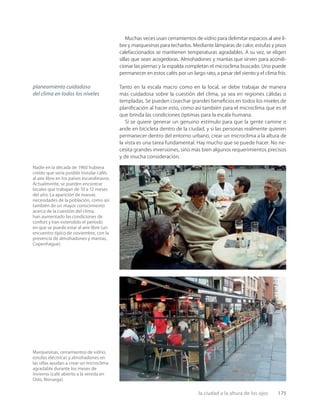 la ciudad a la altura de los ojos 175
Nadie en la década de 1960 hubiera
creído que sería posible instalar cafés
al aire libre en los países escandinavos.
Actualmente, se pueden encontrar
locales que trabajan de 10 a 12 meses
del año. La aparición de nuevas
necesidades de la población, como así
también de un mayor conocimiento
acerca de la cuestión del clima,
han aumentado las condiciones de
confort y han extendido el período
en que se puede estar al aire libre (un
encuentro típico de noviembre, con la
presencia de almohadones y mantas,
Copenhague).
Marquesinas, cerramientos de vidrio,
estufas eléctricas y almohadones en
las sillas ayudan a crear un microclima
agradable durante los meses de
invierno (café abierto a la vereda en
Oslo, Noruega).
Muchas veces usan cerramientos de vidrio para delimitar espacios al aire li-
bre y marquesinas para techarlos. Mediante lámparas de calor, estufas y pisos
calefaccionados se mantienen temperaturas agradables. A su vez, se eligen
sillas que sean acogedoras. Almohadones y mantas que sirven para acondi-
cionar las piernas y la espalda completan el microclima buscado. Uno puede
permanecer en estos cafés por un largo rato, a pesar del viento y el clima frío.
Tanto en la escala macro como en la local, se debe trabajar de manera
más cuidadosa sobre la cuestión del clima, ya sea en regiones cálidas o
templadas. Se pueden cosechar grandes beneﬁcios en todos los niveles de
planiﬁcación al hacer esto, como así también para el microclima que es el
que brinda las condiciones óptimas para la escala humana.
Si se quiere generar un genuino estímulo para que la gente camine o
ande en bicicleta dentro de la ciudad, y si las personas realmente quieren
permanecer dentro del entorno urbano, crear un microclima a la altura de
la vista es una tarea fundamental. Hay mucho que se puede hacer. No ne-
cesita grandes inversiones, sino más bien algunos requerimientos precisos
y de mucha consideración.
planeamiento cuidadoso
del clima en todos los niveles
 
