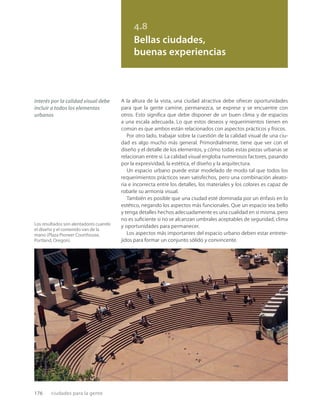 176 ciudades para la gente
Los resultados son alentadores cuando
el diseño y el contenido van de la
mano (Plaza Pioneer Courthouse,
Portland, Oregon).
4.8
Bellas ciudades,
buenas experiencias
interés por la calidad visual debe
incluir a todos los elementos
urbanos
A la altura de la vista, una ciudad atractiva debe ofrecer oportunidades
para que la gente camine, permanezca, se exprese y se encuentre con
otros. Esto signiﬁca que debe disponer de un buen clima y de espacios
a una escala adecuada. Lo que estos deseos y requerimientos tienen en
común es que ambos están relacionados con aspectos prácticos y físicos.
Por otro lado, trabajar sobre la cuestión de la calidad visual de una ciu-
dad es algo mucho más general. Primordialmente, tiene que ver con el
diseño y el detalle de los elementos, y cómo todas estas piezas urbanas se
relacionan entre sí. La calidad visual engloba numerosos factores, pasando
por la expresividad, la estética, el diseño y la arquitectura.
Un espacio urbano puede estar modelado de modo tal que todos los
requerimientos prácticos sean satisfechos, pero una combinación aleato-
ria e incorrecta entre los detalles, los materiales y los colores es capaz de
robarle su armonía visual.
También es posible que una ciudad esté dominada por un énfasis en lo
estético, negando los aspectos más funcionales. Que un espacio sea bello
y tenga detalles hechos adecuadamente es una cualidad en sí misma, pero
no es suﬁciente si no se alcanzan umbrales aceptables de seguridad, clima
y oportunidades para permanecer.
Los aspectos más importantes del espacio urbano deben estar entrete-
jidos para formar un conjunto sólido y convincente.
 
