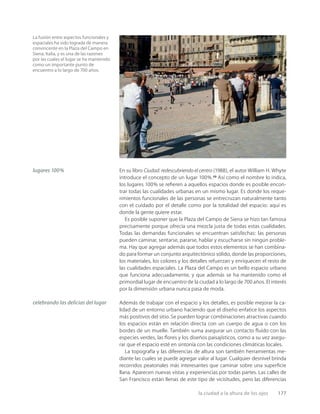 la ciudad a la altura de los ojos 177
La fusión entre aspectos funcionales y
espaciales ha sido lograda de manera
convincente en la Plaza del Campo en
Siena, Italia, y es una de las razones
por las cuales el lugar se ha mantenido
como un importante punto de
encuentro a lo largo de 700 años.
lugares 100%
celebrando las delicias del lugar
En su libro Ciudad: redescubriendo el centro (1988), el autor William H. Whyte
introduce el concepto de un lugar 100%.23
Así como el nombre lo indica,
los lugares 100% se reﬁeren a aquellos espacios donde es posible encon-
trar todas las cualidades urbanas en un mismo lugar. Es donde los reque-
rimientos funcionales de las personas se entrecruzan naturalmente tanto
con el cuidado por el detalle como por la totalidad del espacio: aquí es
donde la gente quiere estar.
Es posible suponer que la Plaza del Campo de Siena se hizo tan famosa
precisamente porque ofrecía una mezcla justa de todas estas cualidades.
Todas las demandas funcionales se encuentran satisfechas: las personas
pueden caminar, sentarse, pararse, hablar y escucharse sin ningún proble-
ma. Hay que agregar además que todos estos elementos se han combina-
do para formar un conjunto arquitectónico sólido, donde las proporciones,
los materiales, los colores y los detalles refuerzan y enriquecen el resto de
las cualidades espaciales. La Plaza del Campo es un bello espacio urbano
que funciona adecuadamente, y que además se ha mantenido como el
primordial lugar de encuentro de la ciudad a lo largo de 700 años. El interés
por la dimensión urbana nunca pasa de moda.
Además de trabajar con el espacio y los detalles, es posible mejorar la ca-
lidad de un entorno urbano haciendo que el diseño enfatice los aspectos
más positivos del sitio. Se pueden lograr combinaciones atractivas cuando
los espacios están en relación directa con un cuerpo de agua o con los
bordes de un muelle. También suma asegurar un contacto ﬂuido con las
especies verdes, las ﬂores y los diseños paisajísticos, como a su vez asegu-
rar que el espacio esté en sintonía con las condiciones climáticas locales.
La topografía y las diferencias de altura son también herramientas me-
diante las cuales se puede agregar valor al lugar. Cualquier desnivel brinda
recorridos peatonales más interesantes que caminar sobre una superﬁcie
llana. Aparecen nuevas vistas y experiencias por todas partes. Las calles de
San Francisco están llenas de este tipo de vicisitudes, pero las diferencias
 