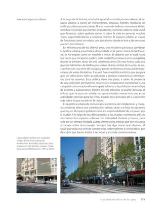 la ciudad a la altura de los ojos 179
Las ciudades bellas son ciudades
verdes. En el área central de
Melbourne, Australia, todos los años
se plantan 500 árboles nuevos (Calle
Swanson en Melbourne, 1995 y 2010).
arte en el espacio urbano A lo largo de la historia, el arte ha aportado contribuciones valiosas al es-
pacio urbano, a través de monumentos, estatuas, fuentes, molduras de
ediﬁcios y decoraciones varias. El arte transmite belleza, monumentalidad,
moviliza recuerdos por eventos importantes, comenta sobre la vida social
que llevamos, sobre quiénes somos y sobre la vida en general, muchas
veces sorprendiéndonos a nosotros mismos. El espacio urbano es capaz
de funcionar como un enlace, una plataforma donde el arte y las personas
pueden encontrarse.
En el transcurso de los últimos años, una iniciativa que busca combinar
la política urbana y la artística, desarrollada en la parte central de Melbour-
ne, se ha erigido como un modelo a imitar. El objetivo con el cual nació
fue hacer que el espacio público de la ciudad funcionara como una galería
donde se exhiben obras de arte contemporáneo. De esta forma, cada vez
que los habitantes de Melbourne visitan el área central de la urbe, se en-
cuentran con una serie de trabajos y piezas de diversos artistas contempo-
ráneos, de varias disciplinas. A su vez, hay una política artística que asegura
que las selecciones estén actualizadas y provean experiencias interesan-
tes para los usuarios. Esta política tiene tres patas, a saber: la presencia
de una colección permanente, muestras e instalaciones transitorias y una
campaña comunicacional intensa para informar a la población de este tipo
de eventos y exposiciones. Dentro de este esfuerzo, se puede destacar el
énfasis que se puso en señalar las oportunidades interactivas que estas
actividades ofrecían para los niños, basado en el principio de ir y aprender
más sobre lo que sucede en la ciudad.
Esta política urbana de comunicar la existencia de instalaciones y mues-
tras rotativas ofrece una contribución valiosa, tanto a la lista de opciones
que hay en el espacio público como a la imprevisibilidad de un paseo por
la ciudad. A lo largo de las calles angostas y las arcadas, numerosos artistas
intervienen los espacios urbanos con intensidad, fantasía y humor, pero
solo por un tiempo limitado. Luego vienen otros artistas, que son invitados
a trabajar sobre otros pasajes. Siempre hay algo nuevo que observar, al
igual que toda una serie de comentarios sorprendentes y humorísticos por
descubrir que hacen al sitio, a la ciudad y a la vida contemporánea.
 