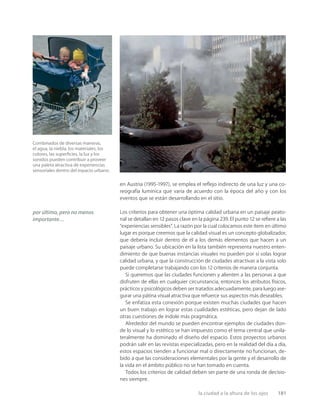 la ciudad a la altura de los ojos 181
Combinados de diversas maneras,
el agua, la niebla, los materiales, los
colores, las superﬁcies, la luz y los
sonidos pueden contribuir a proveer
una paleta atractiva de experiencias
sensoriales dentro del espacio urbano.
en Austria (1995-1997), se emplea el reﬂejo indirecto de una luz y una co-
reografía lumínica que varía de acuerdo con la época del año y con los
eventos que se están desarrollando en el sitio.
Los criterios para obtener una óptima calidad urbana en un paisaje peato-
nal se detallan en 12 pasos clave en la página 239. El punto 12 se reﬁere a las
“experiencias sensibles”. La razón por la cual colocamos este ítem en último
lugar es porque creemos que la calidad visual es un concepto globalizador,
que debería incluir dentro de él a los demás elementos que hacen a un
paisaje urbano. Su ubicación en la lista también representa nuestro enten-
dimiento de que buenas instancias visuales no pueden por sí solas lograr
calidad urbana, y que la construcción de ciudades atractivas a la vista solo
puede completarse trabajando con los 12 criterios de manera conjunta.
Si queremos que las ciudades funcionen y alienten a las personas a que
disfruten de ellas en cualquier circunstancia, entonces los atributos físicos,
prácticos y psicológicos deben ser tratados adecuadamente, para luego ase-
gurar una pátina visual atractiva que refuerce sus aspectos más deseables.
Se enfatiza esta conexión porque existen muchas ciudades que hacen
un buen trabajo en lograr estas cualidades estéticas, pero dejan de lado
otras cuestiones de índole más pragmática.
Alrededor del mundo se pueden encontrar ejemplos de ciudades don-
de lo visual y lo estético se han impuesto como el tema central que unila-
teralmente ha dominado el diseño del espacio. Estos proyectos urbanos
podrán salir en las revistas especializadas, pero en la realidad del día a día,
estos espacios tienden a funcionar mal o directamente no funcionan, de-
bido a que las consideraciones elementales por la gente y el desarrollo de
la vida en el ámbito público no se han tomado en cuenta.
Todos los criterios de calidad deben ser parte de una ronda de decisio-
nes siempre.
por último, pero no menos
importante…
 