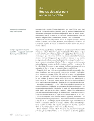 182 ciudades para la gente
4.9
Buenas ciudades para
andar en bicicleta
los ciclistas como parte
de la vida urbana
aunque se puede en muchas
ciudades — hay pocas realmente
buenas para las bicicletas
Podríamos decir que el ciclismo representa una variación un poco más
veloz de lo que es el tránsito peatonal, pero en términos de experiencias
sensoriales, vitales y de movimiento, es parte del resto de la vida urbana.
Por supuesto que los usuarios de bicicletas son bienvenidos a ser parte del
esfuerzo por promover ciudades vitales, seguras, sanas y sostenibles.
En esta sección, no indagaremos mucho en los principios para planear
buenas ciudades para ciclistas. Más bien, analizaremos su incidencia en
función del objetivo de realzar la dimensión humana dentro del planea-
miento urbano.
Hay numerosas ciudades del mundo donde sería prácticamente imposible
instalar una cultura del ciclismo y del tránsito de bicicletas. Ya sea porque
hace mucho frío, o mucho calor, o porque la topografía es demasiado acci-
dentada para que esto ocurra. También hay sorpresas como San Francisco,
donde a primera vista parecería que circular en bicicleta es una opción
poco práctica debido al desnivel de las calles. Sin embargo, la ciudad cuen-
ta con una potente cultura ciclística. Andar en bicicleta también es una
actividad popular en algunas de las ciudades más frías y en algunas de
las más cálidas del mundo, ya que todas, al ﬁnal, cuentan con un número
aceptable de días en los que se puede circular en una bicicleta.
Se puede decir que existe una cantidad considerable de ciudades alre-
dedor del planeta que cuentan con la estructura, el territorio y el clima óp-
timos para practicar esta actividad. A lo largo de los años, muchas de estas
urbes han priorizado y facilitado el tránsito automotor, dejando al ciclismo
en una posición de abandono y haciendo que practicarlo sea peligroso y
hasta imposible. En algunos lugares, es tan absoluto el dominio del auto-
móvil que el tránsito en bicicleta ni siquiera ha podido empezar a germinar.
Implementar una política ciclística aún sigue siendo una promesa va-
cua en numerosas ciudades del mundo. La infraestructura es mínima y los
esfuerzos generalmente se concentran en hacer una serie de sendas inco-
nexas entre sí más que en una política genuina, certera y útil. Los estímulos
para andar en bicicleta están lejos de ser adecuados. En esta clase de ciu-
dades, solo el 1% o el 2% de los viajes al área central se hacen en bicicleta,
y los usuarios tienden a ser hombres atléticos y jóvenes, montados a un
modelo de carrera. Hay una distancia abismal entre este tipo de escenario
y el que se da en Copenhague, donde el 37% de los viajes diarios hechos al
trabajo o a la escuela se hacen en bicicleta. El tráﬁco ciclista es más tranqui-
lo, los usuarios se sienten más seguros, la mayoría son mujeres, y el grupo
etario es muy amplio, desde niños hasta adultos mayores.
En un momento como el actual, donde los recursos no renovables, la
polución y la cuestión climática se han convertido en desafíos globales
 