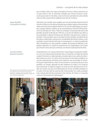 la ciudad a la altura de los ojos 183
apoyo decidido
a una política ciclística
una red ciclística
de puerta a puerta
ciclistas — una parte de la vida urbana
Ver a personas en bicicleta moverse por
la ciudad es parte de la vida urbana.
Además, rápidamente pueden pasar de
ser ciclistas a peatones.
para resolver, darle una mayor prioridad al tránsito ciclístico parecería ser
un paso obvio a dar. Se necesitan ciudades que ofrezcan buenas condi-
ciones para andar en bicicleta, y hay numerosos ejemplos de urbes donde
sería sencillo y barato llevar adelante este tipo de iniciativa.
Solo basta con estudiar a las ciudades que han promovido exitosamente el
tránsito ciclístico en las últimas décadas para obtener algunos lineamientos
útiles acerca de cómo implementarlo. En el caso de Copenhague, por ejem-
plo, su larga tradición ciclística se vio amenazada por el boom del automó-
vil en las décadas de 1950 y 1960. Sin embargo, el aumento del precio del
petróleo durante la década de 1970 fue un punto de inﬂexión que llevó a
las autoridades a apoyar iniciativas que alentaran a las personas a andar en
bicicleta. Y hay que decir que el mensaje fue bien recibido: actualmente las
bicicletas comprenden una porción considerable del tránsito urbano, y han
ayudado a que el tránsito vehicular se mantenga en un nivel inusualmente
bajo comparado con otras grandes ciudades de Europa Occidental. En los
pasajes siguientes se usarán las experiencias de Copenhague como base
para discutir acerca de qué constituye una buena ciudad para la bicicleta.
Gradualmente y con el paso del tiempo, Copenhague ha logrado estable-
cer una red cohesiva para bicicletas que se extiende a lo largo de toda la
ciudad. El tránsito en calles laterales y residenciales es tan calmo (la veloci-
dad máxima es entre 15 y 30 km por hora) que no hace falta establecer un
circuito especial para bicicletas, pero todas las vías principales lo tienen.
En la gran mayoría de los casos, la red consiste en una bicisenda que corre
paralela a la vereda, separada de ella mediante el cordón y los espacios
para estacionar. En algunos lugares, la senda no está ubicada junto al cor-
dón de vereda sino que está delimitada por líneas amarillas pintadas en
el suelo entre dos ﬁlas de automóviles estacionados, las cuales protegen
a los ciclistas del tránsito automotor. Este sistema, de hecho, es conocido
como las “bicisendas de Copenhague”.
 