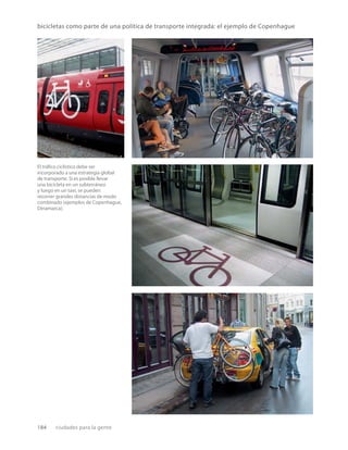 184 ciudades para la gente
bicicletas como parte de una política de transporte integrada: el ejemplo de Copenhague
El tráﬁco ciclístico debe ser
incorporado a una estrategia global
de transporte. Si es posible llevar
una bicicleta en un subterráneo
y luego en un taxi, se pueden
recorrer grandes distancias de modo
combinado (ejemplos de Copenhague,
Dinamarca).
 
