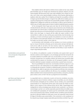 la ciudad a la altura de los ojos 185
Otro eslabón dentro del sistema ciclístico de la ciudad son las rutas verdes
para bicicletas, que son sendas que atraviesan los parques urbanos y las vías
interrumpidas del ferrocarril. Estas rutas están dirigidas a los ciclistas en trán-
sito y son vistas como oportunidades turísticas, como buenas alternativas a
explorar sobre dos ruedas. Pero el objetivo principal de una política ciclística
es lograr que las bicicletas tengan un lugar en las calles de la ciudad,y que sus
usuarios,al igual que los conductores de automóviles,puedan cumplir con sus
obligaciones y diligencias arriba de una bicicleta.La idea es que el tránsito ci-
clístico sea un medio seguro para circular en toda la ciudad,de puerta a puerta.
Se ha conseguido hacer lugar para este tipo de red de bicicleta redu-
ciendo el tránsito vehicular. Los espacios para estacionar y las entradas para
automóviles han disminuido a medida que los patrones de circulación han
pasado de enfocarse en el automóvil para concentrarse en la bicicleta, dán-
dole a esta más lugar. La mayoría de las calles de cuatro carriles se han
convertido en calles con dos carriles para automóviles, dos bicisendas, dos
veredas y un tramo central que ayuda a los peatones a cruzar una calle an-
cha. También se han plantado árboles a los costados de las vías, y el tránsito
ha vuelto a ser de dos carriles, como solía ser.
Las bicisendas están alineadas con las veredas en el mismo sentido en
que se mueve el tránsito vehicular, por lo tanto están siempre del lado de-
recho de la calle, la vía lenta. De esta manera, todos los segmentos del
tránsito saben de qué lado están ubicadas las bicicletas, lo que resulta en
mayor seguridad para todos.
Si se alienta a la población a andar en bicicleta, esto quiere decir que el
tránsito ciclístico está integrado a una estrategia general de transporte de
la ciudad. Debería ser posible subir con una bicicleta a un tren o a un sub-
terráneo, al igual que a un autobús urbano, de manera que se pueda viajar
combinando los paseos en bicicleta con el transporte público. Los taxis
también deberían aceptar trasladar una bicicleta cuando fuera necesario.
Tener la posibilidad de estacionar una bicicleta de forma segura en una
estación de tren o de subterráneo es otro eslabón importante de una políti-
ca integrada de transporte. También se debería poder estacionar un rodado
a lo largo de las calles en general, en las escuelas, las oﬁcinas y los conjuntos
de viviendas. Los nuevos ediﬁcios de oﬁcinas y los complejos industriales
deben también incluir estacionamientos para bicicletas, vestuarios y duchas
para ciclistas como un ítem más de su programa de necesidades.
La seguridad vial es un elemento crucial a la hora de considerar una estra-
tegia general para el tránsito ciclístico. Lograr ensamblar una red cohesiva
de bicisendas protegida por los cordones de las veredas y los automóviles
estacionados es un importante primer paso. Otro punto de interés es esta-
blecer cruces seguros en las intersecciones de las calles. Copenhague está
trabajando en varias estrategias para atender estas cuestiones. Las intersec-
ciones largas cuentan con carriles especiales para bicicletas de asfalto azul y
con señalización apropiada, de manera que los automóviles estén avisados
acerca de la presencia de ciclistas. También tienen semáforos para bicicletas,
que por lo general habilita el verde para cruzar seis segundos antes de que
lo haga el semáforo para automóviles. A los camiones y a los autobuses se
les requiere que tengan espejos especiales para bicicletas; también hay cam-
las bicicletas como parte de
una concepción integrada del
transporte
por favor, que haya una red
segura para bicicletas
 