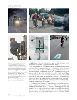 188 ciudades para la gente
una red confortable
Algunos elementos que forman parte
de la exitosa política ciclística de
Copenhague son: bicisendas de un
ancho considerable, protección de los
automóviles mediante los cordones
de las veredas, semáforos especiales
que dan el paso a la bicicleta seis
segundos antes que a los automóviles,
la implementación de una “onda
verde” para bicicletas, que les permite
atravesar toda la ciudad sin detenerse
en las intersecciones.
Cuando nieva, las bicisendas son las
primeras vías en ser despejadas.
ciudad danesa es permitirles a visitantes que no suelan usar este medio
moverse en un entorno ciclístico relativamente seguro.
Los programas de bicicletas públicas ya se han implementado en nu-
merosas ciudades europeas, como ser París, donde el patrón de uso es
distinto del que llevan adelante en Copenhague. Bajo los lineamientos del
programa Vélib, las unidades ofrecidas en la vía pública son usadas primor-
dialmente por los parisinos. Los habitantes pueden alquilar una Vélib por
una hora, un día o una semana; de esta manera, cuentan con una bicicleta
sin tener que preocuparse por almacenarla o repararla. Las compañías que
manejan el alquiler de las bicicletas, a cambio del monto que les cobran a
los usuarios, se hacen cargo de las diversas operaciones de logística que
implica la devolución de las unidades.
En 2008 el sistema Vélib de París se amplió y pasó a contar con 20 mil bici-
cletas en alquiler que podían estacionarse en 1.500 soportes para bicicletas
distribuidos por toda la ciudad. En muy poco tiempo, las unidades Vélib
pasaron a ser un servicio intensamente usado, sobre todo para viajes cor-
tos: el promedio de cada recorrido era de 18 minutos. En este caso, el ob-
jetivo era alentar a que ciclistas con mayor o menor experiencia circularan
 