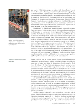 la ciudad a la altura de los ojos 189
La idea de ofrecer bicicletas
en préstamo o en alquiler se
ha popularizado rápidamente
(Lyon, Francia).
por una red vial de bicicletas que no está del todo desarrollada ni es muy
segura. Aunque ha habido algunos accidentes, la iniciativa ha logrado que
aumente la cantidad de personas que se mueven en bicicleta por la ciudad,
ya sea en estas unidades de alquiler o en bicicletas propias. En solo un año,
el número de viajes realizados con bicicletas propias se ha duplicado, una
ﬁgura que sin duda está relacionada con el impulso que el sistema Vélib le
ha dado a la actividad. Los recorridos realizados en modelos Vélib a su vez
representaron un tercio de todos los viajes en bicicleta que se hicieron en
París en 2008, mientras que las bicicletas en general fueron responsables de
entre el 2% y el 3% de todo el tráﬁco de la ciudad.27
Inspirados por los avances que se vieron en París, entre otras ciudades,
han comenzado a implementarse nuevos sistemas de bicicletas públicas
en lugares que no cuentan con ningún tipo de infraestructura ni cultura
ciclística alguna. Detrás de estos emprendimientos parece ﬂotar la idea de
que ofrecer unidades públicas puede hacer arrancar una ideología ciclísti-
ca, y que primero hay que hacer que la gente empiece a usar este servicio
antes de proveerles redes de circulación que sean cómodas y seguras. Se
debe proceder cautelosamente ante este tipo de escenarios, ya que pue-
de ser peligroso alentar a personas sin experiencia ciclística a que ande
por una ciudad donde el tráﬁco de bicicletas todavía no ha alcanzado una
masa crítica de unidades que le permita retroalimentar este proceso. El
tránsito ciclístico y la seguridad vial deben ser tratados de modo serio. A su
vez, es necesario aprender de las experiencias de las ciudades más experi-
mentadas en implementar estas medidas antes que lanzar campañas para
usar bicicletas. Las unidades públicas deben ser eslabones que ayuden a
ediﬁcar y reforzar la cultura ciclística, nunca la cabeza de lanza.
Ciertas ciudades, que en su gran mayoría forman parte de los países es-
candinavos, de Alemania y de Holanda, han experimentado un importante
desarrollo en lo que hace al uso de la bicicleta en los últimos años. El nú-
mero de ciclistas y de viajes hechos en bicicleta se eleva gradualmente a
medida que se hace más práctico y seguro usarlas como medio de trans-
porte. Se convierten así en la manera más fácil de desplazarse en la ciudad.
El volumen de tránsito ciclístico va creciendo; de ser un grupo pequeño de
entusiastas que se enfrentan a cualquier peligro hasta ser un movimiento
popular donde se encuentran personas de todas las edades y estratos so-
ciales, desde dirigentes políticos y alcaldes hasta jubilados y niños.
Este tipo de tránsito ha cambiado de carácter en el medio de todo este
proceso. Cuando hay una gran cantidad de unidades, donde se encuen-
tran niños y adultos mayores, el ritmo al cual se mueven es más calmo y
seguro para todos. Las bicicletas de carrera y el equipamiento profesio-
nal son reemplazados por modelos más cómodos y familiares, como así
también por una vestimenta más informal. El ciclismo pasa así de ser un
deporte de alta competencia a transformarse en un medio de circulación
práctica para todos.
Este cambio en la cultura, de bicicletas moviéndose a toda velocidad en
zigzag, eludiendo los automóviles y rompiendo las leyes del tránsito, a un
ﬂujo de unidades que respetan la ley y donde es posible encontrar desde
niños hasta adultos mayores, tiene un gran impacto en cómo la sociedad
percibe el tránsito ciclístico y ayuda a que pueda verla como un medio
camino a una nueva cultura
ciclística
 