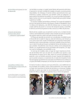 la ciudad a la altura de los ojos 191
Las bicicletas juegan un rol central
para el transporte y la movilidad en
muchos países en vías de desarrollo.
Las bicicletas ya juegan un papel central dentro del panorama del tránsi-
to general en una gran cantidad de ciudades de países económicamente
desarrollados. Sin embargo, el tránsito ciclístico generalmente tiene que
enfrentarse a pobres condiciones, que también suelen ser peligrosas. La
gente anda en bicicleta por necesidad, y ser una persona libre de discapaci-
dades muchas veces es un prerrequisito indispensable para poder trabajar
y ganarse un sueldo.
En muchas ciudades, las bicicletas y rickshaws**
se ocupan de trasladar la
porción más grande de bienes y de pasajeros. Dhaka, en Bangladesh, tiene
12 millones de habitantes, y las 400 mil rickshaws que se mueven por la
ciudad, además de proveer un servicio de transporte barato y sostenible,
le ofrecen una forma de ganarse la vida a más de un millón de personas.
Muchas de las ciudades que actualmente cuentan con un amplio tránsito
ciclístico, lamentablemente también sufren embates de parte de aquellos
que quieren reducirlo y darle más lugar al tránsito vehicular.
En Dhaka, por ejemplo, las bicitaxis son consideradas un problema para
el desarrollo de la ciudad. En algunas urbes de Indonesia y de Vietnam ya
se ve cómo estas están siendo reemplazadas por pequeñas motocicletas.
Hasta hace solo un par de décadas, numerosas ciudades chinas eran famo-
sas en todo el mundo por la gran cantidad de tránsito de bicicletas con el
que contaban. Actualmente, esta masa de ciclistas casi ha desaparecido
debido a un reordenamiento de las prioridades del transporte, y en algu-
nos casos se ha llegado a ver prohibido su uso.
En este tipo de ciudades, darle un lugar de mayor importancia al trán-
sito de bicicletas tiene que ser parte de una política que apunte a usar
efectivamente el espacio de la calle, reducir el consumo energético y la
polución, como así también proveerle a la gran mayoría de la población,
que no puede comprarse un automóvil, de un medio de transporte. A esto
hay que agregar que destinar recursos para una infraestructura ciclística es
un gasto afrontable comparado con otro tipo de inversiones en transporte.
En todo el mundo se observa una nueva dirección y una redeﬁnición de
las prioridades de la política urbana. Afortunadamente, esto incluye darle
un lugar más importante al tránsito de bicicletas en numerosas ciudades
ubicadas en países que están en vías de desarrollo, como ser el Distrito
Federal de México o Bogotá, en Colombia. Esto se verá en el capítulo 6.
las bicicletas en los países en vías
de desarrollo
el tránsito de bicicletas
y el desarrollo urbano
— ¿obstáculo u oportunidad?
una política ciclística como
estrategia para el desarrollo y la
sostenibilidad
 