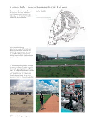 194 ciudades para la gente
Brasilia 1:250,000
7,500 m
n
El sector de los ediﬁcios
gubernamentales está formado por
estructuras altas que enmarcan un
área verde que encuentra su remate
en el ediﬁcio del parlamento. Una
imagen impresionante cuando se la ve
a la distancia.
La propuesta para la gente en Brasilia es
un abyecto fracaso.El espacio urbano es
demasiado grande y no alienta a hacer
nada,los senderos son demasiado largos,
rectos y poco interesantes,mientras
que la presencia de los automóviles
estacionados evita que las personas
puedan caminar en el resto de la ciudad.
el síndrome Brasilia — planeamiento urbano desde arriba y desde afuera
Desde el aire, Brasilia tiene la forma
de un águila estilizada, donde los
ediﬁcios gubernamentales forman
la cabeza y las alas, conteniendo las
viviendas y las instituciones.
 
