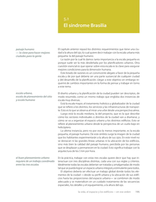 la vida, el espacio y los edificios —en ese orden 195
5.1
El síndrome Brasilia
paisaje humano
— la clave para hacer mejores
ciudades para la gente
escala urbana,
escala de planeamiento del sitio
y escala humana
el buen planeamiento urbano
requiere de un trabajo coordinado
entre las tres escalas
El capítulo anterior repasó los distintos requerimientos que tiene una ciu-
dad a la altura del ojo, lo cual quiere decir trabajar con la escala urbana más
pequeña: la del paisaje humano.
La razón por la cual le damos tanta importancia a la escala pequeña es
porque suele ser la más desdeñada por los planiﬁcadores urbanos. Otra
cuestión esencial es que operar sobre esta escala es la clave para asegurar
mejores condiciones para la dimensión humana.
Este listado de razones es un convincente alegato a favor de la pequeña
escala y de por qué debería ser una parte sustancial de cualquier ciudad
y del desarrollo de la planiﬁcación. Llegar a este objetivo sin embargo re-
querirá de cambios importantes en la forma de pensar y trabajar en torno
a este tema.
El diseño urbano y la planiﬁcación de la ciudad pueden ser descriptos, de
modo resumido, como un mismo trabajo que engloba dos instancias de
escala muy diversas.
Está la escala mayor, el tratamiento holístico y globalizador de la ciudad
que se reﬁere a los distritos, los servicios y las infraestructuras de transpor-
te. Esto es lo que se observa al mirar una urbe desde una perspectiva aérea.
Luego está la escala mediana, la del proyecto, que es la que describe
cómo los sectores individuales o distritos de la ciudad van a diseñarse, y
cómo se va a organizar el espacio urbano y los distintos ediﬁcios. Esto se
reﬁere al planeamiento urbano desde la perspectiva de un vuelo bajo en
helicóptero.
La última instancia, pero no por eso la menos importante, es la escala
pequeña, el paisaje humano. De este ámbito surge la imagen de la ciudad
que los habitantes experimentarán a la altura de sus ojos. En este nivel no
se destacan ni las grandes líneas urbanas ni la ubicación de los ediﬁcios,
sino más bien la calidad del paisaje humano, percibida por las personas
que se desplazan y permanecen en la ciudad. Esto signiﬁca trabajar con la
arquitectura de los 5 km por hora.
En la práctica, trabajar con estas tres escalas quiere decir que hay que in-
teractuar con tres disciplinas distintas, cada una con sus reglas y criterios.
Idealmente todas las escalas deberían ser tratadas y amalgamadas de modo
tal que se pueda lograr un espacio urbano integral y estimulante para todos.
El objetivo debería ser efectuar un trabajo global donde todos los ele-
mentos de la ciudad —desde su perﬁl urbano y la ubicación de sus ediﬁ-
cios hasta las proporciones del espacio urbano— se combinen de modo
adecuado y se materialicen en un cuidado tratamiento de las secuencias
espaciales, los detalles y el equipamiento, a la altura del ojo.
 