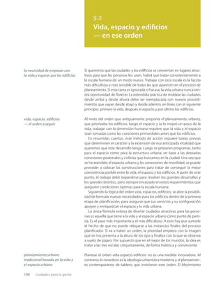 198 ciudades para la gente
5.2
Vida, espacio y edificios
— en ese orden
la necesidad de empezar con
la vida y esperar por los ediﬁcios
vida, espacio, ediﬁcios
— el orden a seguir
planeamiento urbano
tradicional basado en la vida y
el espacio urbano
Si queremos que las ciudades y los ediﬁcios se conviertan en lugares atrac-
tivos para que las personas los usen, habrá que tratar consistentemente a
la escala humana de un modo nuevo. Trabajar con esta escala es la faceta
más diﬁcultosa y más sensible de todas las que aparecen en el proceso de
planeamiento. Si esta tarea es ignorada o fracasa, la vida urbana nunca ten-
drá oportunidad de ﬂorecer. La extendida práctica de moldear las ciudades
desde arriba y desde afuera debe ser reemplazada con nuevos procedi-
mientos que vayan desde abajo y desde adentro, en línea con el siguiente
principio: primero la vida, después el espacio y por último los ediﬁcios.
Al revés del orden que antiguamente proponía el planeamiento urbano,
que priorizaba los ediﬁcios, luego el espacio y (a lo mejor) un poco de la
vida, trabajar con la dimensión humana requiere que la vida y el espacio
sean tomadas como las cuestiones primordiales antes que los ediﬁcios.
En resumidas cuentas, este método de acción requiere tareas previas
que determinen el carácter y la extensión de esa anticipada vitalidad que
queremos que este desarrollo tenga. Luego se preparan programas, tanto
para el espacio como para la estructura urbana, en base a las deseadas
conexiones peatonales y ciclistas que buscamos en la ciudad. Una vez que
se ha atendido el espacio urbano y las conexiones de movilidad, se puede
proceder a colocar las construcciones para tratar de conseguir la mejor
coexistencia posible entre la vida, el espacio y los ediﬁcios. A partir de este
punto, el trabajo debe expandirse para resolver los grandes desarrollos y
los grandes distritos, pero siempre enraizado en estos requerimientos que
aseguren condiciones óptimas para la escala humana.
Siguiendo la lógica del orden vida, espacios, ediﬁcios, se abre la posibili-
dad de formular nuevas necesidades para los ediﬁcios dentro de la primera
etapa de planiﬁcación, para asegurar que sus servicios y su conﬁguración
apoyen y enriquezcan el espacio y la vida urbana.
La única fórmula exitosa de diseñar ciudades atractivas para las perso-
nas es aquella que tiene a la vida y al espacio urbano como punto de parti-
da. Es el paso más importante y el más diﬁcultoso. A esto hay que sumarle
el hecho de que no puede relegarse a las instancias ﬁnales del proceso
planiﬁcador. Si va a haber un orden, la prioridad empieza con la imagen
que se nos presenta a la altura de los ojos y ﬁnaliza con la que se observa
a vuelo de pájaro. Por supuesto que en el mejor de los mundos, la idea es
tratar a las tres escalas conjuntamente, de forma holística y convincente.
Plantear el orden vida-espacio-ediﬁcios no es una medida innovadora. Al
contrario, lo novedoso es la ideología urbanística moderna y el planeamien-
to contemporáneo de tablero, que invirtieron este orden. El Movimiento
 