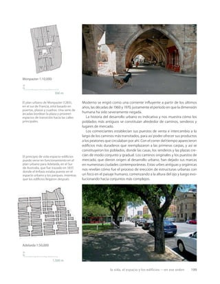 la vida, el espacio y los edificios —en ese orden 199
n
300 m
Monpazier 1:10,000
Adelaida 1:50,000
1,500 m
n
El plan urbano de Monpazier (1283),
en el sur de Francia, está basado en
puertas, plazas y cuadras. Una serie de
arcadas bordean la plaza y proveen
espacios de transición hacia las calles
principales.
El principio de vida-espacio-ediﬁcios
puede verse en funcionamiento en el
plan urbano para Adelaida, en el Sur
de Australia, que fue trazado en 1837,
donde el énfasis estaba puesto en el
espacio urbano y los parques, mientras
que los ediﬁcios llegaron después.
Moderno se erigió como una corriente inﬂuyente a partir de los últimos
años, las décadas de 1960 y 1970, justamente el período en que la dimensión
humana ha sido severamente negada.
La historia del desarrollo urbano es indicativa y nos muestra cómo los
poblados más antiguos se constituían alrededor de caminos, senderos y
lugares de mercado.
Los comerciantes establecían sus puestos de venta e intercambio a lo
largo de los caminos más transitados, para así poder ofrecer sus productos
a los peatones que circulaban por ahí. Con el correr del tiempo aparecieron
ediﬁcios más duraderos que reemplazaron a las primeras carpas, y así se
constituyeron los poblados, donde las casas, los senderos y las plazas cre-
cían de modo conjunto y gradual. Los caminos originales y los puestos de
mercado, que dieron origen al desarrollo urbano, han dejado sus marcas
en numerosas ciudades contemporáneas. Estas urbes antiguas y orgánicas
nos revelan cómo fue el proceso de erección de estructuras urbanas con
un foco en el paisaje humano, comenzando a la altura del ojo y luego evo-
lucionando hacia conjuntos más complejos.
 