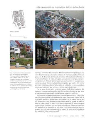 la vida, el espacio y los edificios —en ese orden 201
n
300 m
Bo01 1:10,000
Esta área residencial fue construida
para la Exposición Nacional de
Viviendas Bo01, de la cual Malmø,
Suecia, fue la anﬁtriona en 2001.
El espacio urbano, las vistas y las
condiciones climáticas se tomaron en
cuenta antes de que los arquitectos
fueran convocados a diseñar y ubicar
los ediﬁcios en los terrenos. El trabajo
resultó en un distrito urbano que
funciona adecuadamente.
vida, espacio, edificios: el ejemplo de Bo01, en Malmø, Suecia
con esta corriente, el movimiento del Nuevo Urbanismo estableció una
serie de principios que buscaban integrar de manera cuidadosa la escala
pequeña. El desarrollo de Seaside, en el sur del estado de la Florida, es
una materialización de estos principios, aunque solo contenga una repre-
sentación muy chica de la diversidad que se encuentra en la vida urbana
contemporánea. Como muchos otros complejos que parten del mismo
principio, está muy aislado y la densidad de población es demasiado baja
como para pretender que funcione como un ejemplo a seguir.
Por su parte, los primeros proyectos suecos de Erskine inspiraron dos
nuevos e interesantes desarrollos que demuestran el potencial que tiene
el planeamiento que sigue la lógica de vida, espacios y ediﬁcios.
Skarpnäck es un área urbana nueva construida entre 1981 y 1986, al Sur
de Estocolmo. Cuenta con alrededor de 10 mil habitantes. El plan que se
trazó para el distrito representaba un quiebre con el trabajo que se ve-
nía desarrollando en la región en las últimas décadas, donde se ponía el
foco en colocar ediﬁcios entre los sistemas de medios de transporte. Este
nuevo proyecto urbano, por otra parte, mostraba el potencial que había
en determinar de antemano la ubicación y las dimensiones del espacio
público; a su vez, también ofrecía guías acerca de cómo diseñar y colocar
los ediﬁcios futuros dentro del plan.
 