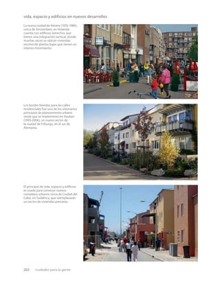 202 ciudades para la gente
La nueva ciudad de Almere (1976-1986),
cerca de Amsterdam, en Holanda,
cuenta con ediﬁcios estrechos que
tienen una integración vertical, donde
muchas veces se ubican viviendas
encima de plantas bajas que tienen un
intenso movimiento.
Los bordes blandos para las calles
residenciales fue uno de los visionarios
principios de planeamiento urbano
verde que se implementó en Vauban
(1993-2006), un nuevo sector de
la ciudad de Friburgo, en el sur de
Alemania.
El principio de vida, espacio y ediﬁcios
es usado para construir nuevos
complejos urbanos cerca de Ciudad del
Cabo, en Sudáfrica, que reemplazarán
un sector de viviendas precarias.
vida, espacio y edificios en nuevos desarrollos
 
