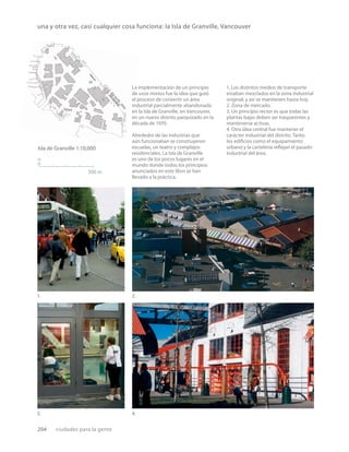 204 ciudades para la gente
Isla de Granville 1:10,000
n
300 m
La implementación de un principio
de usos mixtos fue la idea que guió
el proceso de convertir un área
industrial parcialmente abandonada
en la Isla de Granville, en Vancouver,
en un nuevo distrito parquizado en la
década de 1970.
Alrededor de las industrias que
aún funcionaban se construyeron
escuelas, un teatro y complejos
residenciales. La Isla de Granville
es uno de los pocos lugares en el
mundo donde todos los principios
anunciados en este libro se han
llevado a la práctica.
1.
3.
2.
4.
1. Los distintos medios de transporte
estaban mezclados en la zona industrial
original, y así se mantienen hasta hoy.
2. Zona de mercado.
3. Un principio rector es que todas las
plantas bajas deben ser trasparentes y
mantenerse activas.
4. Otra idea central fue mantener el
carácter industrial del distrito. Tanto
los ediﬁcios como el equipamiento
urbano y la cartelería reﬂejan el pasado
industrial del área.
una y otra vez, casi cualquier cosa funciona: la Isla de Granville, Vancouver
 