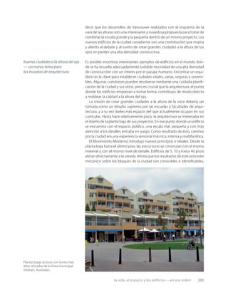 la vida, el espacio y los edificios —en ese orden 205
Plantas bajas activas con torres más
altas retiradas de la línea municipal
(Hobart, Australia).
decir que los desarrollos de Vancouver realizados con el esquema de la
vara de las alturas son una interesante y novedosa propuesta para tratar de
combinar la escala grande y la pequeña dentro de un mismo proyecto. Los
nuevos ediﬁcios de la ciudad canadiense son una contribución que inspira
y alienta al debate y al sueño de crear grandes ciudades a la altura de los
ojos sin perder una alta densidad constructiva.
Es posible encontrar interesantes ejemplos de ediﬁcios en el mundo don-
de se ha resuelto adecuadamente la doble necesidad de una alta densidad
de construcción con un interés por el paisaje humano. Encontrar un equi-
librio es la clave para establecer ciudades vitales, sanas, seguras y sosteni-
bles. Algunas cuestiones pueden resolverse mediante una cuidada planiﬁ-
cación de la ciudad y sus sitios, pero es crucial que la arquitectura, el punto
donde los ediﬁcios empiezan a tomar forma, contribuya de modo directo
a moldear la calidad a la altura del ojo.
La misión de crear grandes ciudades a la altura de la vista debería ser
tomada como un desafío supremo por las escuelas y facultades de arqui-
tectura, y a su vez darles más espacio del que actualmente ocupan en sus
currículas. Hasta hace relativamente poco, la arquitectura se interesaba en
el diseño de la planta baja de sus proyectos. En ese punto donde un ediﬁcio
se encuentra con el espacio público, una escala más pequeña y con más
atención a los detalles entraba en juego. Como resultado de esto, caminar
por la ciudad era una experiencia sensorial más rica, intensa y multifacética.
El Movimiento Moderno introdujo nuevos principios e ideales. Desde la
planta baja hasta el último piso, las estructuras se construían con el mismo
material y con el mismo nivel de detalle. Ediﬁcios de 5, 10 y hasta 40 pisos
abrían directamente a la vereda. Ahora que los resultados de este proceder
mecánico sobre los bloques de la ciudad son conocibles e identiﬁcables,
buenas ciudades a la altura del ojo
— un nuevo tema para
las escuelas de arquitectura
 