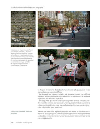 206 ciudades para la gente
Estas casas en Copenhague ofrecen
una imagen uniforme y aburrida
desde el aire. Sin embargo, cuando
se las observa a la altura de la vista,
se encuentran numerosas cualidades
que funcionan convincentemente.
De hecho, en esta parte de la ciudad
se concentra la mayor cantidad
de arquitectos y sus familias
(Copenhague, Dinamarca).
si solo funciona bien la escala pequeña
ha llegado el momento de dedicarle más atención a lo que sucede en las
plantas bajas de nuestros ediﬁcios.
La demanda por mejores ciudades a la altura de los ojos, con ediﬁcios
más altos al tope de todo, necesita redescubrir la arquitectura de la planta
baja como una disciplina especíﬁca.
No pregunten qué puede hacer la ciudad por los ediﬁcios sino ¡qué pue-
den hacer los ediﬁcios por la ciudad! Una respuesta inmediata y urgente a
esta pregunta podría ser: crear plantas bajas atractivas que puedan desta-
carse más que los pisos superiores.
Además de mencionar aquellos proyectos en donde se trataron única-
mente las escalas mayores, también podemos encontrar una sorprendente
cantidad de emprendimientos funcionales que solo le dieron importancia
a la escala pequeña.
si solo funciona bien la escala
pequeña…
 