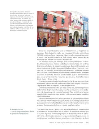 la vida, el espacio y los edificios —en ese orden 207
En aquellas situaciones donde el
número de visitantes tiene un impacto
económico, siempre se le presta
especial atención a la pequeña escala.
Disneylandia París, en Francia, no
tiene ningún atractivo visto desde el
aire. Sin embargo, a la altura de los
ojos, funciona perfectamente. Para
remarcar esta atmósfera agradable y
estimulante, los pisos más altos de los
ediﬁcios se han visto reducidos en un
80% de su tamaño original.
Desde una perspectiva aérea hasta la vista de techos, la imagen de los
barrios de Copenhague formados por modestas viviendas unifamiliares
(1873-89) resulta uniforme y aburrida. Calle tras calle, se ve prácticamente
la misma casa, repetida una a la par de la otra, en hileras parejas. No hay
mucho de qué alardear si se las mira desde el cielo.
A la altura de la vista, sin embargo, estas viviendas tienen sus cualida-
des. El espacio urbano ha sido cuidadosamente diseñado, hay jardines
delanteros y trabajos de paisajismo, adecuada disposición espacial, una
buena variedad de detalles, seguridad vial y buen clima. En síntesis, cum-
plen con casi todos los requerimientos que necesita un paisaje humano
para funcionar correctamente. Los residentes, mientras tanto, están tan
ocupados en disfrutar de estas oportunidades que no tienen tiempo
para pensar en lo uniforme y aburrido que se ve su desarrollo urbano
desde afuera y desde arriba.
En base a estas experiencias se reaﬁrma el hecho de que si se debe dejar
en segundo plano una o más escalas de trabajo, bajo ninguna circunstan-
cia puede ser la escala pequeña, la del paisaje humano.
También es interesante notar que áreas como esta, donde se perciben
los beneﬁcios de privilegiar la escala pequeña, se encuentran entre los ba-
rrios más buscados y más caros de la ciudad. Aquí también vive la gran
mayoría de los arquitectos y sus familias: evidentemente, saben muy bien
cómo quieren vivir.
El Estado Libre de Christiania, en Copenhague, es otro ejemplo donde se
nota cómo el tratamiento del paisaje humano es un prerrequisito esencial
que va a determinar la habilidad de una comunidad para funcionar como
una zona libre de automóviles y un modelo social alternativo.
Otro hecho que remarca la importancia que tiene la escala pequeña para
la vitalidad y el atractivo de un área se observa en la especial atención que
se le pone al paisaje humano en parques de diversiones, sitios de exhibi-
ción, ferias y destinos de vacaciones. Lo que todos estos lugares tienen en
común es que les ofrecen buenas condiciones a los visitantes a la altura
la pequeña escala
— un factor que determina dónde
la gente se sentirá atraída
 