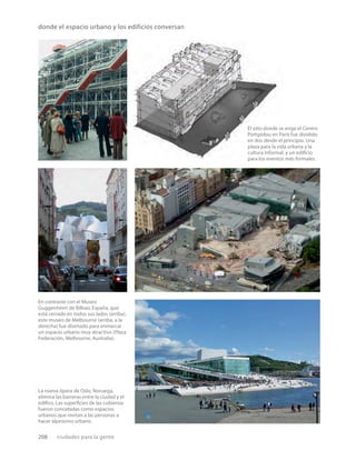 208 ciudades para la gente
La nueva ópera de Oslo, Noruega,
elimina las barreras entre la ciudad y el
ediﬁco. Las superﬁcies de las cubiertas
fueron concebidas como espacios
urbanos que invitan a las personas a
hacer alpinismo urbano.
donde el espacio urbano y los edificios conversan
El sitio donde se erige el Centro
Pompidou en París fue dividido
en dos desde el principio. Una
plaza para la vida urbana y la
cultura informal, y un ediﬁcio
para los eventos más formales.
En contraste con el Museo
Guggenheim de Bilbao, España, que
está cerrado en todos sus lados (arriba),
este museo de Melbourne (arriba, a la
derecha) fue diseñado para enmarcar
un espacio urbano muy atractivo (Plaza
Federación, Melbourne, Australia).
 