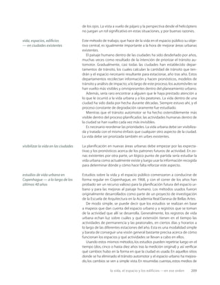la vida, el espacio y los edificios —en ese orden 209
de los ojos. La vista a vuelo de pájaro y la perspectiva desde el helicóptero
no juegan un rol signiﬁcativo en estas situaciones, y por buenas razones.
Este método de trabajo, que hace de la vida en el espacio público su obje-
tivo central, es igualmente importante a la hora de mejorar áreas urbanas
existentes.
El paisaje humano dentro de las ciudades ha sido desdeñado por años,
muchas veces como resultado de la intención de priorizar el tránsito au-
tomotor. Gradualmente, casi todas las ciudades han establecido depar-
tamentos de tránsito, los cuales calculan la cantidad de tránsito que ten-
drán y el espacio necesario resultante para estacionar, año tras año. Estos
departamentos recolectan información y hacen pronósticos, modelos de
tránsito y análisis de impacto; a lo largo de este proceso, los automóviles se
han vuelto más visibles y omnipresentes dentro del planeamiento urbano.
Además, sería raro encontrar a alguien que le haya prestado atención a
lo que le ocurrió a la vida urbana y a los peatones. La vida dentro de una
ciudad ha sido dada por hecha durante décadas. Siempre estuvo ahí, y el
proceso constante de degradación raramente fue estudiado.
Mientras que el tránsito automotor se ha hecho ostensiblemente más
visible dentro del proceso planiﬁcador, las actividades humanas dentro de
la ciudad se han vuelto cada vez más invisibles.
Es necesario reordenar las prioridades. La vida urbana debe ser visibiliza-
da y tratada con el mismo énfasis que cualquier otro aspecto de la ciudad.
La vida debe ser priorizada también en urbes existentes.
La planiﬁcación en nuevas áreas urbanas debe empezar por las expecta-
tivas y los pronósticos acerca de los patrones futuros de actividad. En zo-
nas existentes por otra parte, un lógico punto de partida sería estudiar la
vida urbana como actualmente existe y luego usar la información recogida
para determinar dónde y cómo hace falta reforzar este aspecto.
Estudios sobre la vida y el espacio público comenzaron a conducirse de
forma regular en Copenhague, en 1968, y con el correr de los años han
probado ser un recurso valioso para la planiﬁcación futura del espacio ur-
bano y para las mejoras al paisaje humano. Los métodos usados fueron
originalmente desarrollados como parte de un proyecto de investigación
de la Escuela de Arquitectura en la Academia Real Danesa de Bellas Artes.
De modo simple, se puede decir que los estudios se realizan en base
a mapeos que dan cuenta del espacio urbano y a registros que se toman
de la actividad que allí se desarrolla. Generalmente, los registros de vida
urbana echan luz sobre cuáles y qué extensión tienen en el tiempo las
actividades de permanencia y las peatonales, en ciertos días y horarios a
lo largo de las diferentes estaciones del año. Esta es una modalidad simple
y barata de conseguir una visión general bastante precisa acerca de cómo
funcionan los espacios y qué actividades se llevan a cabo en ellos.
Usando estos mismos métodos, los estudios pueden repetirse luego en el
tiempo (dos, cinco o hasta diez años tras la medición original) y así veriﬁcar
qué cambios hubo en la forma en que la ciudad es usada. En aquellos sitios
donde se ha eliminado el tránsito automotor y el espacio urbano ha mejora-
do, los cambios se ven a simple vista. En resumidas cuentas, estos medios de
vida, espacios, ediﬁcios
— en ciudades existentes
visibilizar la vida en las ciudades
estudios de vida urbana en
Copenhague — a lo largo de los
últimos 40 años
 