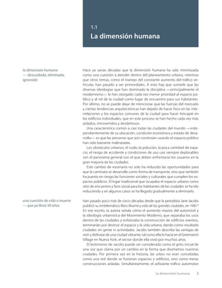 la dimensión humana 3
1.1
La dimensión humana
una cuestión de vida o muerte
— que ya lleva 50 años
la dimensión humana
— descuidada, eliminada,
ignorada
Hace ya varias décadas que la dimensión humana ha sido minimizada
como una cuestión a atender dentro del planeamiento urbano, mientras
que otros temas, como el manejo del constante aumento del tráﬁco ve-
hicular, han pasado a ser primordiales. A esto hay que sumarle que las
diversas ideologías que han dominado la disciplina —principalmente el
modernismo— le han otorgado cada vez menor prioridad al espacio pú-
blico y al rol de la ciudad como lugar de encuentro para sus habitantes.
Por último, no se puede dejar de mencionar que las fuerzas del mercado
y ciertas tendencias arquitectónicas han dejado de hacer foco en las inte-
rrelaciones y los espacios comunes de la ciudad para hacer hincapié en
los ediﬁcios individuales, que en este proceso se han hecho cada vez más
aislados, introvertidos y desdeñosos.
Una característica común a casi todas las ciudades del mundo —inde-
pendientemente de su ubicación, condición económica y estado de desa-
rrollo— es que las personas que aún continúan usando el espacio público
han sido bastante maltratadas.
Los obstáculos urbanos, el ruido, la polución, la poca cantidad de espa-
cio, el riesgo de accidente y condiciones de uso casi siempre deplorables
son el panorama general con el que deben enfrentarse los usuarios en la
gran mayoría de las ciudades.
Este cambio de escenario no solo ha reducido las oportunidades para
que la caminata se desarrolle como forma de transporte, sino que también
ha puesto en riesgo las funciones sociales y culturales que cumplen los es-
pacios públicos. El lugar tradicional que ocupaba el espacio urbano como
sitio de encuentro y foro social para los habitantes de las ciudades se ha ido
reduciendo y en algunos casos se ha llegado gradualmente a eliminarlo.
Han pasado poco más de cinco décadas desde que la periodista Jane Jacobs
publicó su emblemático libro Muerte y vida de las grandes ciudades, en 1961.1
En ese escrito, la autora señala cómo el aumento masivo del automóvil y
la ideología urbanística del Movimiento Moderno, que separaba los usos
dentro de las ciudades y enfatizaba la construcción de ediﬁcios exentos,
terminarían por destruir el espacio y la vida urbana, dando como resultado
ciudades sin gente ni actividades. Jacobs también describe las ventajas de
vivir y disfrutar de una ciudad vibrante, tal como ella lo hacía en el Greenwich
Village en Nueva York, el sector donde ella vivió por muchos años.
El testimonio de Jacobs puede ser considerado como el grito inicial de
una voz que clama por un cambio en la forma que diseñamos nuestras
ciudades. Por primera vez en la historia, las urbes no eran concebidas
como una red donde se fusionan espacios y ediﬁcios, sino como meras
construcciones aisladas. Simultáneamente, el asﬁxiante tráﬁco automotor
 