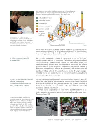 la vida, el espacio y los edificios —en ese orden 211
Los estudios de vida urbana se
realizan por lo general mediante una
registración manual, lo que le da a los
analistas la información necesaria y les
permite ver de primera mano cómo
funciona el espacio urbano.
En Perth, Australia, se condujo un
extenso estudio de vida urbana en 1993.
A partir de que se realizaron muchas
mejoras en el espacio público desde
entonces, un estudio de 2009 reveló
que el nivel de actividad en la ciudad se
había duplicado. Las fotos muestran el
estado de las veredas antes y después
de las mejoras espaciales urbanas.
Los registros indican los niveles promedio de las actividades de
permanencia en el espacio público de Copenhague un día de
semana en verano, entre el mediodía y las 4 de la tarde.4
actividad comercial
asientos
en bancos
públicos
asientos de café
asientos secundarios
estar parado
actividad cultural
Copenhague 1:25,000 750 m
n
74
102
248
270
161 119
240
338
384
140
203
888
la vida en el espacio público
se hace visible
primero la vida, luego el espacio y
después los ediﬁcios
— un requerimiento universal
para planiﬁcadores urbanos
Tener datos de diversas ciudades también ha hecho que sea posible de-
sarrollar comparaciones y así asegurar la transferencia de conocimiento,
inspiración y soluciones de ciudad a ciudad.
Los métodos usados para estudiar la vida urbana se han ido perfeccio-
nando de modo gradual. En numerosas ciudades se han sistematizado las
distintas iniciativas para conseguir información, y así se han creado pro-
cedimientos ﬁjos, que estudian regularmente los desarrollos del espacio
público como un punto de partida para discutir las políticas urbanas y
establecer los objetivos a cumplir. Actualmente, y tras muchos años de
desidia, el trabajo sobre la dimensión humana dentro de un proceso pla-
niﬁcador cuenta con la apoyatura de las herramientas adecuadas y de una
experiencia importante en campo.
Así como los desarrollos de nuevos emprendimientos refuerzan la impor-
tancia que tiene priorizar primero la vida, luego el espacio y por último los
ediﬁcios, las experiencias recogidas tras trabajar en ciudades existentes y
áreas urbanas indican que la vida urbana debe ser visibilizada y priorizada
dentro del proceso planiﬁcador.
Primero la vida, luego el espacio y por último los ediﬁcios tienen el ca-
rácter necesario para ser un requerimiento universal para el proceso plani-
ﬁcador del siglo XXI.
242
154
 