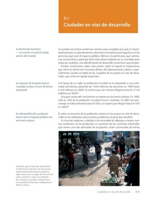 ciudades en vías de desarrollo 215
6.1
Ciudades en vías de desarrollo
la dimensión humana
— un asunto crucial en todas
partes del mundo
la mayoría de la gente vive en
ciudades y éstas crecen de forma
acelerada
la sobrepoblación y pobreza
hacen que el espacio público sea
aún más valioso
Se pueden encontrar poderosas razones para respaldar por qué es impor-
tante priorizar un planeamiento urbanístico humanista que haga foco en las
personas que usan el espacio público. Alentar a la gente para que camine,
use una bicicleta y participe de la vida urbana debería ser un mandato para
todas las ciudades, más allá del grado de desarrollo económico que tengan.
Existen condiciones reales que ponen sobre el tapete la importancia
que tiene la dimensión humana dentro del planeamiento urbano, espe-
cialmente cuando se habla de las ciudades de los países en vías de desa-
rrollo, que están en rápida expansión.
A lo largo de un siglo, la población mundial se ha disparado a una velo-
cidad asombrosa, pasando de 1.650 millones de personas en 1990 hasta
6 mil millones en 2000. Se estima que ese número llegará hasta los 9 mil
millones en 2050.3
Una gran parte del crecimiento se registra en las áreas urbanas. En 1990,
solo un 10% de la población mundial vivía en ciudades. En 2007, ese por-
centaje se había elevado hasta el 50% y se espera que llegue hasta el 75%
en 2050.4
El veloz incremento de la población urbana en los países en vías de desa-
rrollo es el catalizador para muchos problemas al igual que desafíos.
En muchas regiones, y debido a la necesidad de albergar a tantos nue-
vos residentes, se ha producido un aumento de las viviendas informales
que tienen una alta densidad de ocupación, están construidas de forma
Siempre que el tránsito automotor
no domine la escena, las funciones
tradicionales del espacio público,
tales como ser un lugar de encuentro
y de conexión, como así también
de comercio, pueden mantenerse
en equilibrio (hutong o callejuela en
Pekín, China).
 