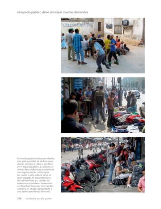 216 ciudades para la gente
el espacio público debe satisfacer muchas demandas
En muchos países subdesarrollados,
una gran cantidad de las funciones
diarias se llevan a cabo al aire libre,
en el espacio público. La cultura, el
clima y las condiciones económicas
son algunas de las razones por
las cuales la vida urbana tiene un
gran impacto en las condiciones
de habitabilidad y la calidad de
vida en estas ciudades (televisión
en Zanzíbar, Tanzania; intercambio
callejero en Dhaka, Bangladesh; y
una estilista en Hanói, Vietnam).
 