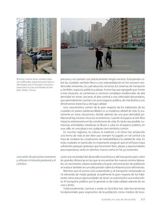 ciudades en vías de desarrollo 217
Muchas nuevas áreas residenciales
son ediﬁcadas siguiendo principios e
ideologías que le otorgan muy poca
importancia a las actividades al aire
libre (Pekín, China).
precaria y no cuentan con prácticamente ningún servicio. Esta presión so-
bre las ciudades también lleva a una sobrepoblación en los sectores resi-
denciales existentes, lo cual satura los servicios, los sistemas de transporte
y, también, espacios públicos y plazas. A esto hay que agregarle que, frente
a esta situación, se comienzan a construir complejos residenciales de alta
densidad en zonas cercanas al área central a una velocidad abrumadora,
que generalmente cuentan con poco espacio público, de mal diseño y con
dimensiones estrechas y de baja calidad.
Una característica común de la gran mayoría de los habitantes de las
ciudades en países subdesarrollados es su modesta calidad de vida. Es jus-
tamente en estas situaciones, donde además de una gran densidad po-
blacional hay escasos recursos económicos, cuando el espacio al aire libre
impacta sobremanera en las condiciones de vida. En tanto sea posible, nu-
merosas actividades cotidianas se llevan a cabo en el espacio público, en
una calle, en una plaza o en cualquier otro territorio común.
En muchas regiones, la cultura, la tradición y el clima han producido
una forma de vida al aire libre que siempre ha jugado un rol central a la
hora de moldear las condiciones de habitabilidad y la calidad de vida. En
estas ciudades en particular, es importante asegurar que en el futuro haya
suﬁcientes parques gratuitos que funcionen bien, plazas y oportunidades
para expresarse, tanto en distritos nuevos como en los ya existentes.
Junto a la necesidad del desarrollo económico y del transporte para cubrir
las grandes distancias en las que se encuentran los nuevos centros labora-
les, el crecimiento urbano acelerado y la gran concentración de población
se traduce también en una alta presión sobre la infraestructura del tránsito.
Mientras que el acceso a los automóviles y al transporte motorizado se
irá elevando de modo gradual, actualmente la gran mayoría de los habi-
tantes tiene pocas oportunidades de tener un automóvil o una motocicle-
ta. El transporte público, por lo general, es de mala calidad, además de ser
caro y lento.
Tradicionalmente, caminar y andar en bicicleta han sido herramientas
fundamentales para segmentos de la población como medios de loco-
una razón de peso para mantener
y reforzar el tránsito peatonal y el
ciclístico
 