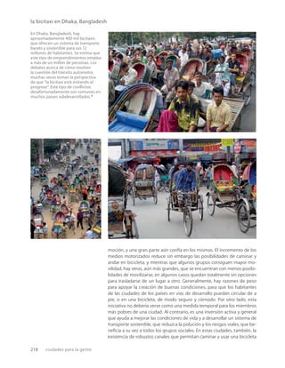 218 ciudades para la gente
la bicitaxi en Dhaka, Bangladesh
En Dhaka, Bangladesh, hay
aproximadamente 400 mil bicitaxis
que ofrecen un sistema de transporte
barato y sostenible para sus 12
millones de habitantes. Se estima que
este tipo de emprendimientos emplea
a más de un millón de personas. Los
debates acerca de cómo resolver
la cuestión del tránsito automotor,
muchas veces toman la perspectiva
de que “la bicitaxi está evitando el
progreso”. Este tipo de conﬂictos
desafortunadamente son comunes en
muchos países subdesarrollados.5
moción, y una gran parte aún confía en los mismos. El incremento de los
medios motorizados reduce sin embargo las posibilidades de caminar y
andar en bicicleta, y mientras que algunos grupos consiguen mayor mo-
vilidad, hay otros, aún más grandes, que se encuentran con menos posibi-
lidades de movilizarse, en algunos casos quedan totalmente sin opciones
para trasladarse de un lugar a otro. Generalmente, hay razones de peso
para apoyar la creación de buenas condiciones, para que los habitantes
de las ciudades de los países en vías de desarrollo puedan circular de a
pie, o en una bicicleta, de modo seguro y cómodo. Por otro lado, esta
iniciativa no debería verse como una medida temporal para los miembros
más pobres de una ciudad. Al contrario, es una inversión activa y general
que ayuda a mejorar las condiciones de vida y a desarrollar un sistema de
transporte sostenible, que reduzca la polución y los riesgos viales, que be-
neﬁcia a su vez a todos los grupos sociales. En estas ciudades, también, la
existencia de robustos canales que permitan caminar y usar una bicicleta
 