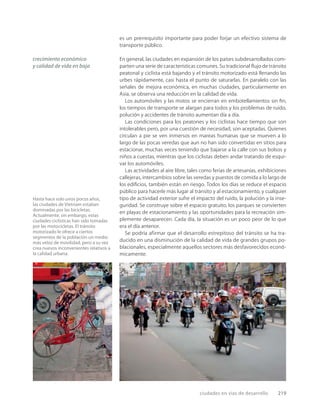 ciudades en vías de desarrollo 219
Hasta hace solo unos pocos años,
las ciudades de Vietnam estaban
dominadas por las bicicletas.
Actualmente, sin embargo, estas
ciudades ciclísticas han sido tomadas
por las motocicletas. El tránsito
motorizado le ofrece a ciertos
segmentos de la población un medio
más veloz de movilidad, pero a su vez
crea nuevos inconvenientes relativos a
la calidad urbana.
es un prerrequisito importante para poder forjar un efectivo sistema de
transporte público.
En general, las ciudades en expansión de los países subdesarrollados com-
parten una serie de características comunes. Su tradicional ﬂujo de tránsito
peatonal y ciclista está bajando y el tránsito motorizado está llenando las
urbes rápidamente, casi hasta el punto de saturarlas. En paralelo con las
señales de mejora económica, en muchas ciudades, particularmente en
Asia, se observa una reducción en la calidad de vida.
Los automóviles y las motos se encierran en embotellamientos sin ﬁn,
los tiempos de transporte se alargan para todos y los problemas de ruido,
polución y accidentes de tránsito aumentan día a día.
Las condiciones para los peatones y los ciclistas hace tiempo que son
intolerables pero, por una cuestión de necesidad, son aceptadas. Quienes
circulan a pie se ven inmersos en mareas humanas que se mueven a lo
largo de las pocas veredas que aun no han sido convertidas en sitios para
estacionar, muchas veces teniendo que bajarse a la calle con sus bolsos y
niños a cuestas, mientras que los ciclistas deben andar tratando de esqui-
var los automóviles.
Las actividades al aire libre, tales como ferias de artesanías, exhibiciones
callejeras, intercambios sobre las veredas y puestos de comida a lo largo de
los ediﬁcios, también están en riesgo. Todos los días se reduce el espacio
público para hacerle más lugar al tránsito y al estacionamiento, y cualquier
tipo de actividad exterior sufre el impacto del ruido, la polución y la inse-
guridad. Se construye sobre el espacio gratuito, los parques se convierten
en playas de estacionamiento y las oportunidades para la recreación sim-
plemente desaparecen. Cada día, la situación es un poco peor de lo que
era el día anterior.
Se podría afirmar que el desarrollo estrepitoso del tránsito se ha tra-
ducido en una disminución de la calidad de vida de grandes grupos po-
blacionales, especialmente aquellos sectores más desfavorecidos econó-
micamente.
crecimiento económico
y calidad de vida en baja
 