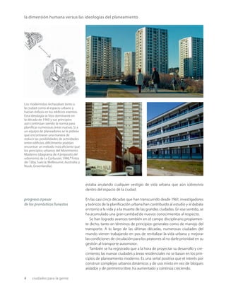 4 ciudades para la gente
estaba anulando cualquier vestigio de vida urbana que aún sobrevivía
dentro del espacio de la ciudad.
En las casi cinco décadas que han transcurrido desde 1961, investigadores
y teóricos de la planiﬁcación urbana han contribuido al estudio y al debate
en torno a la vida y a la muerte de las grandes ciudades. En ese sentido, se
ha acumulado una gran cantidad de nuevos conocimientos al respecto.
Se han logrado avances también en el campo disciplinario propiamen-
te dicho, tanto en términos de principios generales como de manejo del
transporte. A lo largo de las últimas décadas, numerosas ciudades del
mundo vienen trabajando en pos de revitalizar la vida urbana y mejorar
las condiciones de circulación para los peatones al no darle prioridad en su
gestión al transporte automotor.
También se ha registrado que a la hora de proyectar su desarrollo y cre-
cimiento, las nuevas ciudades y áreas residenciales no se basan en los prin-
cipios de planeamiento moderno. Es una señal positiva que el interés por
construir complejos urbanos dinámicos y de uso mixto en vez de bloques
aislados y de perímetro libre, ha aumentado y continúa creciendo.
Los modernistas rechazaban tanto a
la ciudad como al espacio urbano y
hacían énfasis en los ediﬁcios exentos.
Esta ideología se hizo dominante en
la década de 1960 y sus principios
aún continúan siendo la norma para
planiﬁcar numerosas áreas nuevas.Si a
un equipo de planeadores se le pidiese
que encontraran una manera de
reducir las posibilidades de actividades
entre ediﬁcios,difícilmente podrían
encontrar un método más eﬁciente que
los principios urbanos del Movimiento
Moderno (diagrama de A próposito del
urbanismo,de Le Corbusier,1946.2
Fotos
de:Täby, Suecia; Melbourne, Australia; y
Nuuk, Groenlandia).
la dimensión humana versus las ideologías del planeamiento
progreso a pesar
de los pronósticos funestos
 