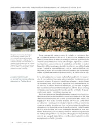 220 ciudades para la gente
pensamiento innovador en torno al crecimiento urbano y al transporte: Curitiba, Brasil
El rápido crecimiento urbano que
experimentó Curitiba, Brasil, se
concentró a lo largo de corredores
lineales dispuestos a lo largo de los
nuevos bulevares para autobuses. La
disposición de un Autobús de Tránsito
Rápido (BRT) sobre carriles exclusivos
fue una política que luego fue usada
por muchas otras ciudades.
Como contrapartida a este escenario de ciudades en crecimiento don-
de los problemas aumentan día tras día, es reconfortante ver ejemplos de
política urbana donde se observan estrategias visionarias y planiﬁcadores
urbanos que están buscando nuevas soluciones para algunos de sus conﬂic-
tos más severos. Lógicamente, uno de sus objetivos primordiales es resolver
la cuestión del transporte, pero también se esfuerzan por caliﬁcar la vida
urbana y mejorar las oportunidades para caminar y andar en bicicleta, esta-
bleciendo así un vínculo con políticas de corte generalista que buscan incre-
mentar el potencial económico, la calidad urbana y las condiciones de vida.
En las últimas décadas, numerosas ciudades han establecido nuevos servi-
cios de trenes, de tren ligero y de subterráneos. Este tipo de sistemas, sin
embargo, requieren de una gran inversión y muchas veces tardan años en
ser implementados. A la luz de esto, algunas de estas ciudades han decidi-
do optar por el Autobús de Tránsito Rápido (BRT, por sus siglas en inglés).
Este tipo de soluciones son interesantes porque, además de ser baratos y
simples de desarrollar, pueden transportar grandes cantidades de pasaje-
ros de modo rápido y cómodo por todas partes.
Curitiba, una ciudad del Sur de Brasil que está atravesando un fuerte pro-
ceso de desarrollo urbano, ha mostrado un espíritu pionero en lo que hace
al escenario del transporte. En los años que van desde 1965 hasta 2000,
la población de la ciudad aumentó desde los 500 mil hasta un 1,5 millón
de habitantes, y continúa creciendo. Comenzando en 1965, el crecimiento
urbano se organizó alrededor de cinco carriles exclusivos de autobuses,
dispuestos como dedos que partían desde el centro de la ciudad. Grandes
servicios articulados de autobuses atendían las demandas de estas vías.
Dentro de esta estructura vial; había paradas de autobuses dispuestas de
tal modo que les permitían a los pasajeros subirse y bajarse rápidamente; a
esto hay que agregarle los semáforos en onda verde en cada intersección,
para así mantener ﬂuido el tránsito.
pensamiento innovador
en torno al crecimiento urbano y
al transporte: Curitiba, Brasil
 