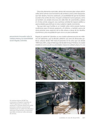ciudades en vías de desarrollo 221
Un sistema extenso de BRT fue
construido en Bogotá, Colombia, en
1999. Al igual que en Curitiba, los
autobuses se mueven dentro de carriles
exclusivos y ofrecen una forma de
trasladarse por la ciudad más eﬁciente y
veloz que el que provee un automóvil,
que debe circular por calles atestadas
de tránsito.
Otros dos elementos esenciales, dentro del visionario plan urbano del al-
calde Jaime Lehrner, eran la existencia de senderos cortos y bien dispuestos
que iban desde y hacia los autobuses, y la posibilidad de que las bicicletas
accedan a los carriles de estos. Una gran cantidad de nuevos parques, como
así también una amplia estructura de calles libre de automóviles y plazas
en el área central, aseguran una cuantiosa cantidad de espacio público y
oportunidades para disfrutar en esta ciudad en rápido crecimiento.
Hay que decir que Curitiba es un modelo sobre cómo proveer buenas
condiciones para el tránsito peatonal y el ciclístico, y también acerca de
cómo priorizar otros aspectos de la vida urbana, a pesar de los desafíos
económicos y de una población que crece a un paso acelerado.
Bogotá, la capital de Colombia, es una ciudad sudamericana de seis millo-
nes de habitantes, que ha llevado adelante una serie de destacadas po-
líticas urbanas desde 1995 hasta el presente. En los años que van desde
1998 hasta 2001, y bajo el liderazgo del alcalde Enrique Peñalosa, la ciudad
estableció como una de sus prioridades mejorar la calidad urbana. En una
pensamiento innovador sobre la
calidad urbana y la sostenibilidad
social: Bogotá, Colombia
 