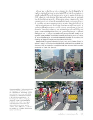 ciudades en vías de desarrollo 223
Ciclovía en Bogotá, Colombia. Todos los
domingos, entre las 7 de la mañana y
las 2 de la tarde, se restringe el tránsito
automotor en numerosas calles de la
ciudad, en una cantidad equivalente
a 120 kilómetros de longitud, y se
las abre para el ciclismo y los juegos
callejeros. Con el correr de los años,
la ciclovía se ha vuelto muy popular
y en un domingo cualquiera, más
de un millón de personas salen a
caminar, andar en bicicleta, saludarse y
encontrarse en el espacio urbano de la
capital colombiana.
Al igual que en Curitiba, un elemento clave del plan de Bogotá fue la
implementación de un extenso sistema de BRT, con carriles exclusivos en
toda la ciudad. El Transmilenio, que comenzó a ser usado alrededor de
2000, redujo de modo drástico el tiempo que llevaba atravesar la ciudad.
Uno de los objetivos generales del proyecto urbano era apoyar los desa-
rrollos económicos y sociales de la ciudad, aportando mejores condiciones
de movilidad para las personas con menos recursos. Si es más fácil caminar
y usar una bicicleta, y más rápido usar el transporte público, entonces se
vuelve considerablemente más sencillo moverse por todas partes. Las uni-
dades del Transmilenio alcanzan una velocidad promedio de 29,1 km por
hora, y evitan todas las congestiones de tránsito. Este sistema es utilizado
diariamente por 1,4 millones de pasajeros. En promedio, cada usuario recu-
pera 300 horas anuales; horas que antes solía perder atascado en el medio
de un embotellamiento pero que ahora puede emplear de un modo más
eﬁciente, ya sea en el trabajo o en su casa con su familia.
La planiﬁcación también aportó opciones para la recreación. En pocos
años se crearon 900 nuevos parques y plazas, especialmente en áreas po-
pulosas donde las viviendas son pequeñas y, lógicamente, hay una mayor
necesidad de espacio al aire libre.6
 