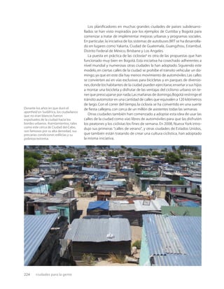 224 ciudades para la gente
Durante los años en que duró el
apartheid en Sudáfrica, los ciudadanos
que no eran blancos fueron
expulsados de la ciudad hacia los
bordes urbanos. Asentamientos, tales
como este cerca de Ciudad del Cabo,
son famosos por su alta densidad, sus
precarias condiciones edilicias y su
pobreza extrema.
Los planiﬁcadores en muchas grandes ciudades de países subdesarro-
llados se han visto inspirados por los ejemplos de Curitiba y Bogotá para
comenzar a tratar de implementar mejoras urbanas y programas sociales.
En particular, la iniciativa de los sistemas de autobuses BRT se ha desarrolla-
do en lugares como Yakarta, Ciudad de Guatemala, Guangzhou, Estambul,
Distrito Federal de México, Brisbane y Los Angeles.
La puesta en práctica de las ciclovías* es otra de las propuestas que han
funcionado muy bien en Bogotá. Esta iniciativa ha cosechado adherentes a
nivel mundial y numerosas otras ciudades la han adoptado. Siguiendo este
modelo, en ciertas calles de la ciudad se prohíbe el tránsito vehicular un do-
mingo,ya que en este día hay menos movimiento de automóviles.Las calles
se convierten así en vías exclusivas para bicicletas y en parques de diversio-
nes,donde los habitantes de la ciudad pueden ejercitarse,enseñar a sus hijos
a montar una bicicleta y disfrutar de las ventajas del ciclismo urbano sin te-
ner que preocuparse por nada.Las mañanas de domingo,Bogotá restringe el
tránsito automotor en una cantidad de calles que equivalen a 120 kilómetros
de largo. Con el correr del tiempo, la ciclovía se ha convertido en una suerte
de ﬁesta callejera,con cerca de un millón de asistentes todas las semanas.
Otras ciudades también han comenzado a adoptar esta idea de usar las
calles de la ciudad como vías libres de automóviles para que las disfruten
los peatones y los ciclistas los fines de semana. En 2008, Nueva York intro-
dujo sus primeras “calles de verano”, y otras ciudades de Estados Unidos,
que también están tratando de crear una cultura ciclística, han adoptado
la misma iniciativa.
 