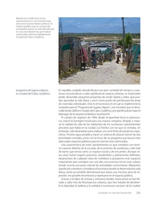 ciudades en vías de desarrollo 225
Mejorar las condiciones en los
asentamientos es una iniciativa que
está entre las prioridades políticas. El
espacio público que se usa para las
actividades diarias ha sido identiﬁcado
en una zona donde hay que realizar
sustanciales reformas rápidamente
(Ciudad del Cabo, Sudáfrica).
programa de lugares dignos,
en Ciudad del Cabo, Sudáfrica
En aquellas ciudades donde llevará una gran cantidad de tiempo y cuan-
tiosos recursos llevar a cabo signiﬁcativas mejoras urbanas, es importante
poder desarrollar pequeños proyectos de modo rápido y veloz, que pue-
dan apuntalar la vida diaria y servir como punto de partida para las áreas
de viviendas individuales. Este es el escenario en el cual se implementó la
campaña para el “Programa de lugares dignos”, una iniciativa que se desa-
rrolla desde 2000 en Ciudad del Cabo, Sudáfrica, por planiﬁcadores bajo el
liderazgo de la arquitecta Barbara Southworth.
El cambio de régimen de 1994, desde el apartheid hacia la democra-
cia, marcó el puntapié inicial para una masiva campaña, dirigida a mejo-
rar la calidad de vida de los habitantes de los numerosos asentamientos
precarios que había en la ciudad. Los fondos con los que se contaba, sin
embargo, solo alcanzaban para realizar una serie ﬁnita de proyectos espe-
cíﬁcos. Proveer agua potable y hacer un sistema de cloacas fueron las dos
prioridades centrales, junto con el inicio de un programa que buscó crear
adecuados espacios públicos para los barrios más carenciados.
Una característica de estos asentamientos es que contaban con terre-
no vacante delante de la escuela, de la estación de autobuses y del club
de barrio que servía como un espacio social y de encuentro. Aunque es-
tos sitios fueran lugares precarios, desdeñados y pobremente deﬁnidos,
desprovistos de cualquier clase de mobiliario o paisajismo, eran espacios
importantes que contaban con una alta concurrencia. Era en esos solares
donde ocurría una parte vital de las actividades comunitarias. Mejorarlos
signiﬁcaría contribuir a fortalecer el escenario donde se desenvolvía la vida
diaria, como así también demostraría que ahora, tras muchos años de re-
presión, era posible encontrarse y expresarse en el espacio público.
Gracias a la labor de artistas y artesanos locales, hasta ahora se han lle-
vado a cabo más de 40 proyectos urbanos, que han tratado de devolver-
le la dignidad, la belleza y la utilidad a numerosos sectores de la ciudad.
 