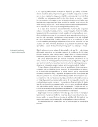 ciudades en vías de desarrollo 227
Cada espacio público se ha diseñado de modo tal que reﬂeje las condi-
ciones singulares de su implantación, pero todas las propuestas cuentan
con un buen equipamiento, pavimentación, árboles que proveen sombra
y pérgolas, con los cuales se deﬁnen los sitios donde se pueden instalar
los comerciantes informales. En una serie de contenedores reciclados, que
bordean estos espacios al aire libre, también se pueden situar puestos de
intercambio y exposición. Con el tiempo, adentro de estos bloques se ins-
talará la batería de servicios que correspondan a cada plaza.7
A lo largo de la historia de los asentamientos humanos, los conjuntos
urbanos siempre han nacido en torno a los caminos y los sitios más usados.
Luego vinieron los puestos de mercado para los comerciantes, luego se eri-
gieron ediﬁcios para estas funciones, y más tarde aparecieron construccio-
nes aún más complejas. Las ciudades comenzaron en torno a la vitalidad
de ciertos espacios clave, y Ciudad del Cabo no es la excepción. En este
caso, la idea también es seguir mejorando las zonas más empobrecidas de
acuerdo con estos principios. Establecer los puntos de encuentro era algo
que faltaba y fue sin dudas un buen primer paso. Y una estrategia a imitar.
El acelerado crecimiento urbano de las ciudades más grandes y más pobres
del mundo representa un complejo conjunto de problemas. Se necesitan
empleos,viviendas,salud,transporte,educación y servicios públicos.Hay que
combatir la polución,retirar los residuos y mejorar las condiciones de vida.
De cara al desafío de tener que resolver cuestiones tan diversas en un
corto período de tiempo y con recursos limitados, es importante asegurar
que la dimensión humana del planeamiento urbano sea integrada cuida-
dosamente a los esfuerzos por mejorar la infraestructura de la ciudad.
Si bien el deseo de amplios sectores de la población de acceder a au-
tomóviles o a motocicletas, como resultado de un crecimiento económi-
co, es entendible y respetable, no se puede permitir que el aumento del
tránsito automotor se haga a expensas de los modos más tradicionales de
circular: a pie o en una bicicleta. En muchas ciudades de las regiones eco-
nómicamente más avanzadas del mundo, particularmente en Dinamarca y
en Holanda, existen buenos ejemplos acerca de cómo pueden convivir los
medios de locomoción humanos y los mecánicos. Esta necesidad de algún
tipo de coexistencia razonable entre los modos como se utiliza la calle es
aún más urgente en los países en vías de desarrollo. Comparada con to-
das las otras áreas donde un gobierno debe invertir, los fondos requeridos
para lograr una dimensión humana satisfactoria serán bajos.
La principal inversión será lograr demostrar que hay interés en incorporar
la dimensión humana en todas las instancias de un proyecto urbano. Me-
joras cruciales en las condiciones de vida, la felicidad y la dignidad de los
numerosos nuevos residentes pueden ser logradas con gastos mínimos.
Los ingredientes más importantes son la consideración, el interés y la
empatía.
esfuerzos modestos
— que rinden mucho
 