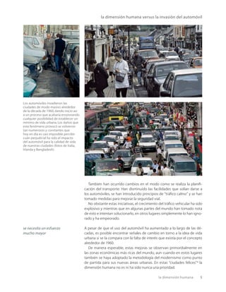 la dimensión humana 5
También han ocurrido cambios en el modo como se realiza la planiﬁ-
cación del transporte. Han disminuido las facilidades que solían darse a
los automóviles, se han introducido principios de “tráﬁco calmo” y se han
tomado medidas para mejorar la seguridad vial.
No obstante estas iniciativas, el crecimiento del tráﬁco vehicular ha sido
explosivo y mientras que en algunas partes del mundo han tomado nota
de esto e intentan solucionarlo, en otros lugares simplemente lo han igno-
rado y ha empeorado.
A pesar de que el uso del automóvil ha aumentado a lo largo de las dé-
cadas, es posible encontrar señales de cambio en torno a la idea de vida
urbana si se la compara con la falta de interés que existía por el concepto
alrededor de 1960.
De manera esperable, estas mejoras se observan primordialmente en
las zonas económicas más ricas del mundo, aun cuando en estos lugares
también se haya adoptado la metodología del modernismo como punto
de partida para sus nuevas áreas urbanas. En estas “ciudades felices”* la
dimensión humana no es ni ha sido nunca una prioridad.
se necesita un esfuerzo
mucho mayor
Los automóviles invadieron las
ciudades de modo masivo alrededor
de la década de 1960, dando inicio así
a un proceso que acabaría erosionando
cualquier posibilidad de establecer un
mínimo de vida urbana. Los daños que
este fenómeno provocó se volvieron
tan numerosos y constantes que
hoy en día es casi imposible percibir
cuán perjudicial ha sido el impacto
del automóvil para la calidad de vida
de nuestras ciudades (fotos de Italia,
Irlanda y Bangladesh).
la dimensión humana versus la invasión del automóvil
 