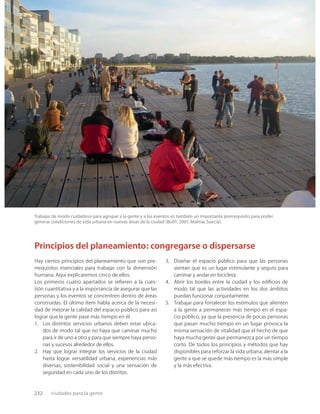 232 ciudades para la gente
Principios del planeamiento: congregarse o dispersarse
Hay ciertos principios del planeamiento que son pre-
rrequisitos esenciales para trabajar con la dimensión
humana. Aquí explicaremos cinco de ellos.
Los primeros cuatro apartados se reﬁeren a la cues-
tión cuantitativa y a la importancia de asegurar que las
personas y los eventos se concentren dentro de áreas
construidas. El último ítem habla acerca de la necesi-
dad de mejorar la calidad del espacio público para así
lograr que la gente pase más tiempo en él.
1. Los distintos servicios urbanos deben estar ubica-
dos de modo tal que no haya que caminar mucho
para ir de uno a otro y para que siempre haya perso-
nas y sucesos alrededor de ellos.
2. Hay que lograr integrar los servicios de la ciudad
hasta lograr versatilidad urbana, experiencias más
diversas, sostenibilidad social y una sensación de
seguridad en cada uno de los distritos.
3. Diseñar el espacio público para que las personas
sientan que es un lugar estimulante y seguro para
caminar y andar en bicicleta.
4. Abrir los bordes entre la ciudad y los ediﬁcios de
modo tal que las actividades en los dos ámbitos
puedan funcionar conjuntamente.
5. Trabajar para fortalecer los estímulos que alienten
a la gente a permanecer más tiempo en el espa-
cio público, ya que la presencia de pocas personas
que pasan mucho tiempo en un lugar provoca la
misma sensación de vitalidad que el hecho de que
haya mucha gente que permanezca por un tiempo
corto. De todos los principios y métodos que hay
disponibles para reforzar la vida urbana, alentar a la
gente a que se quede más tiempo es la más simple
y la más efectiva.
Trabajar de modo cuidadoso para agrupar a la gente y a los eventos es también un importante prerrequisito para poder
generar condiciones de vida urbana en nuevas áreas de la ciudad (Bo01, 2001, Malmø, Suecia).
 