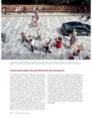 234 ciudades para la gente
En 2007, New Road en Brighton, Reino Unido, pasó de ser una calle normal de tránsito vehicular a una calle de prioridad
peatonal. Esta vía ahora es usada para diversas actividades y cuenta con más usuarios que nunca en su historia (ver página 15).
A lo largo de las décadas de 1960 y de 1970, mientras
ganaba impulso la invasión vehicular, básicamente
solo existían dos tipos de calles: las que eran para au-
tomóviles y las peatonales. Durante este mismo perío-
do, en las numerosas áreas urbanas que iban apare-
ciendo se establecían distintas clases de vías, en línea
con la intención de colocar el tránsito automotor y el
peatonal-ciclista en dos sistemas de circulación com-
pletamente diferentes. Si bien la idea en teoría es muy
buena, en la práctica siempre resultó problemática,
ya que el tránsito humano, como regla general, elige
recorrer las trayectorias más cortas. A esto hay que
agregarle que las vías segregadas podían conducir a
problemas de inseguridad cuando caía la noche.
En los años posteriores, primordialmente en la dé-
cada de 1970, cuando ocurre la primera crisis del pe-
tróleo y el crecimiento del tránsito se reduce brusca-
mente, comienzan a aparecer los primeros intentos
por crear soluciones más variadas para enfrentarse al
tema de congestión del transporte. El desarrollo de ca-
lles integradas comenzó con los woonerfs* holandeses,
pero rápidamente se expandieron por toda Europa. El
concepto de calmar el tránsito ganó popularidad en
la década de 1970, y empezaron a introducirse calles
tranquilas y con juegos. Esta nueva clase de calles re-
dujeron la velocidad de circulación, logrando que sean
más amigables y seguras para todo tipo de tránsito.
En las últimas décadas, ideas como la integración y
la reorganización del tránsito se han expandido a lo lar-
go de todo el mundo. La última novedad son las calles
compartidas, que funcionan perfectamente bien siem-
pre y cuando esté muy claro que los peatones tienen
la prioridad.
Cuatro principios de planiﬁcación de transporte
 